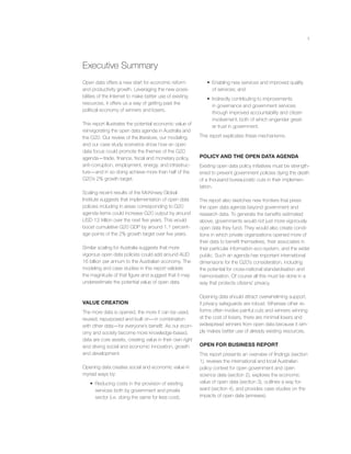 ii
Open data offers a new start for economic reform
and productivity growth. Leveraging the new possi-
bilities of the Internet to make better use of existing
resources, it offers us a way of getting past the
political economy of winners and losers.
This report illustrates the potential economic value of
reinvigorating the open data agenda in Australia and
the G20. Our review of the literature, our modeling,
and our case study scenarios show how an open
data focus could promote the themes of the G20
agenda—trade, ﬁnance, ﬁscal and monetary policy,
anti-corruption, employment, energy, and infrastruc-
ture—and in so doing achieve more than half of the
G20’s 2% growth target.
Scaling recent results of the McKinsey Global
Institute suggests that implementation of open data
policies including in areas corresponding to G20
agenda items could increase G20 output by around
USD 13 trillion over the next ﬁve years. This would
boost cumulative G20 GDP by around 1.1 percent-
age points of the 2% growth target over ﬁve years.
Similar scaling for Australia suggests that more
vigorous open data policies could add around AUD
16 billion per annum to the Australian economy. The
modeling and case studies in this report validate
the magnitude of that ﬁgure and suggest that it may
underestimate the potential value of open data.
VALUE CREATION
The more data is opened, the more it can be used,
reused, repurposed and built on—in combination
with other data—for everyone’s beneﬁt. As our econ-
omy and society become more knowledge-based,
data are core assets, creating value in their own right
and driving social and economic innovation, growth
and development.
Opening data creates social and economic value in
myriad ways by:
• Reducing costs in the provision of existing
services both by government and private
sector (i.e. doing the same for less cost);
• Enabling new services and improved quality
of services; and
• Indirectly contributing to improvements
in governance and government services
through improved accountability and citizen
involvement, both of which engender great-
er trust in government.
This report explicates these mechanisms.
POLICY AND THE OPEN DATA AGENDA
Existing open data policy initiatives must be strength-
ened to prevent government policies dying the death
of a thousand bureaucratic cuts in their implemen-
tation.
The report also sketches new frontiers that press
the open data agenda beyond government and
research data. To generate the beneﬁts estimated
above, governments would not just more vigorously
open data they fund. They would also create condi-
tions in which private organizations opened more of
their data to beneﬁt themselves, their associates in
their particular information eco-system, and the wider
public. Such an agenda has important international
dimensions for the G20’s consideration, including
the potential for cross-national standardisation and
harmonisation. Of course all this must be done in a
way that protects citizens’ privacy.
Opening data should attract overwhelming support,
if privacy safeguards are robust. Whereas other re-
forms often involve painful cuts and winners winning
at the cost of losers, there are minimal losers and
widespread winners from open data because it sim-
ply makes better use of already existing resources.
OPEN FOR BUSINESS REPORT
This report presents an overview of ﬁndings (section
1), reviews the international and local Australian
policy context for open government and open
science data (section 2), explores the economic
value of open data (section 3), outlines a way for-
ward (section 4), and provides case studies on the
impacts of open data (annexes).
Executive Summary
 