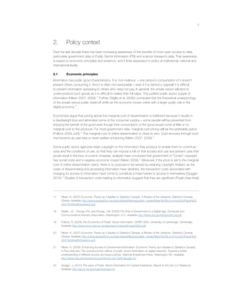 5
2. Policy context
Over the last decade there has been increasing awareness of the beneﬁts of more open access to data,
particularly government data or Public Sector Information (PSI) and science (research) data. That awareness
is based on economic principles and evidence, and it ﬁnds expression in policy at institutional, national and
international levels.
2.1 Economic principles
Information has public good characteristics. It is ‘non-rivalrous’ – one person’s consumption of it doesn’t
prevent others consuming it. And it is often non-excludable – even if it is behind a ‘paywall’ it is difﬁcult
to prevent information spreading to others who need not pay. In general, the private sector will tend to
under-produce such goods as it is difﬁcult to realise their full value. This justiﬁes public sector supply of
information (Nilsen 2007; 2009).17
Further, Stiglitz et al. (2000) concluded that the theoretical underpinnings
of the private versus public trade-off shifts as the economy moves online with a larger public role in the
digital economy.18
Economists argue that pricing above the marginal cost of dissemination is inefﬁcient because it results in
a deadweight loss and eliminates some of the consumer surplus – some people will be prevented from
enjoying the beneﬁt of the good even though their consumption of the good would come at little or no
marginal cost to the producer. For most government data, marginal cost pricing will be the preferable option
(Pollock 2009, p40).19
The marginal cost of online dissemination is close to zero. Cost recovery through such
mechanisms as user fees is never welfare enhancing (Nilsen 2007; 2009).20
Some public sector agencies retain copyright on the information they produce to enable them to control ac-
cess and the conditions of use, so that they can impose a toll on that access and use and prevent uses that
would result in the loss of control. However, analysts have concluded that government or “Crown” copyright
has social costs and a negative economic impact (Nilsen 2009).21
Moreover, if the price is set to the marginal
cost of online dissemination (zero), there is no purpose to be served by retaining copyright. Indeed, as the
costs of disseminating and accessing information have declined, the transaction costs associated with
charging for access to information have come to constitute a major barrier to access in themselves (Quiggin
2010).22
Studies of transaction costs relating to information suggest that they are signiﬁcant (Poplin [nee Krek]
17 Nilsen, K. (2007) Economic Theory as it Applies to Statistics Canada: A Review of the Literature, Statistics Canada,
Ottawa. Available http://www.epsiplatform.eu/sites/default/ﬁles/ezpublish_media/Nilsen%20Economics%20Paper%20
2007%20ﬁnal%20version.pdf.
18 Stiglitz, J.E., Orszag, P.R. and Orszag, J.M. (2000) The Role of Government in a Digital Age, Computer and
Communications Industry Association, Washington, D.C. Available http://www.dol.gov/ebsa/pdf/ccia.pdf.
19 Pollock, R. (2009) The Economics of Public Sector Information, CWPE 0920, University of Cambridge, Cambridge.
Available http://www.econ.cam.ac.uk/dae/repec/cam/pdf/cwpe0920.pdf.
20 Nilsen, K. (2007) Economic Theory as it Applies to Statistics Canada: A Review of the Literature, Statistics Canada,
Ottawa. Available http://www.epsiplatform.eu/sites/default/ﬁles/ezpublish_media/Nilsen%20Economics%20Paper%20
2007%20ﬁnal%20version.pdf.
21 Nilsen, K. (2009) ‘Enhancing Access to Government Information: Economic Theory as it Applies to Statistics Canada,’
in Paul Uhlir (ed.) The socioeconomic effects of public sector information on digital networks: Towards a better
understanding of different access and reuse policies, National Academies Press, Washington DC. Available
http://www.nap.edu/openbook.php?record_id=12687&page=40.
22 Quiggin, J. (2010) The value of Public Sector Information for Cultural Institutions, Report to the Gov 2.0 Taskforce.
Available http://gov2.net.au/projects/project-6/
 