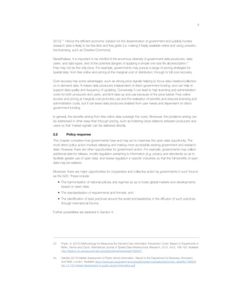 6
2010).23
Hence the efﬁcient economic solution for the dissemination of government and publicly funded
research data is likely to be free libre and free gratis (i.e. making it freely available online and using unrestric-
tive licensing, such as Creative Commons).
Nevertheless, it is important to be mindful of the enormous diversity of government data producers, data
users, and data types, and of the potential dangers of applying a simple one size ﬁts all prescription.24
Free may not be the only price. For example, governments may pursue a range of pricing strategies for
spatial data, from free online and pricing at the marginal cost of distribution, through to full cost recovery.
Cost recovery has some advantages, such as strong price signals helping to focus data creation/collection
on in-demand data. It makes data producers independent of direct government funding, and can help to
support data quality and frequency of updating. Conversely, it can lead to high licensing and administration
costs for both producers and users, and limit take-up and use because of the price barrier. Free online
access and pricing at marginal cost promotes use and the realisation of beneﬁts and reduces licensing and
administration costs, but it can leave data producers isolated from user needs and dependent on direct
government funding.
In general, the beneﬁts arising from free online data outweigh the costs. Moreover, the problems arising can
be addressed in other ways than through pricing, such as fostering close relations between producers and
users so that ‘market signals’ can be delivered directly.
2.2 Policy response
This chapter considers how governments have and may act to maximise the open data opportunity. The
most direct policy action involves releasing and making more accessible existing government and research
data. However, there are other opportunities for government action. For example, governments may collect
additional data for release, modify regulation pertaining to information (e.g. privacy and standards) so as to
facilitate greater use of open data, and review regulation in speciﬁc industries so that the full beneﬁts of open
data may be realised.
Moreover, there are major opportunities for cooperative and collective action by governments in such forums
as the G20. These include:
• The harmonisation of national policies and regimes so as to foster global markets and developments
based on open data;
• The standardisation of requirements and formats; and
• The identiﬁcation of best practices around the world and leadership in the diffusion of such practices
through international forums.
Further possibilities are explored in Section 4.
23 Poplin, A. (2010) Methodology for Measuring the Demand Geo-information Transaction Costs: Based on Experiments in
Berlin, Vienna and Zurich, International Journal of Spatial Data Infrastructures Research, 2010, Vol.5, 168-193. Available
http://ijsdir.jrc.ec.europa.eu/index.php/ijsdir/article/download/169/207.
24 Deloitte (2013) Market Assessment of Public Sector Information, Report to the Department for Business, Innovation
and Skills, London. Available https://www.gov.uk/government/uploads/system/uploads/attachment_data/ﬁle/198905/
bis-13-743-market-assessment-of-public-sector-information.pdf
 