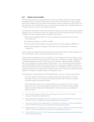 7
2.2.1 Release and accessibility
Deﬁning government data as “including information products and services, generated, created, collected,
processed, preserved, maintained, disseminated, or funded by or for the government or public institution,”
OECD (2005) explored the economic issues and provided an overview of developments within OECD coun-
tries at that time. They concluded that access, pricing and licensing policies make a substantial difference in
the levels of access to, use and re-use of government data.25
The OECD Recommendation on Public Sector Information, adopted in April 2008, provided policy guidelines
designed to improve access and increase use of government data through greater transparency, enhanced
competition and more competitive pricing.26
The OECD recommended:
• Maximising the availability of PSI for use and re-use based upon the presumption of openness
as the default rule;
• Strengthening awareness of what PSI is available;
• Ensuring methodical data collection and curation practices to enhance quality and reliability; and
• Maximising the integrity and availability of PSI through the use of best practices in information
management.
These principles were derived from existing best practice and became the basis for further developments in
PSI access regimes in OECD countries and elsewhere around the world.
Similar principles were reﬂected in the recommendations of the Australian Government 2.0 Taskforce, which
concluded that government should make government data open, accessible and reusable, suggesting that
by default government data should be: free, based on open standards, easily discoverable, understand-
able, machine-readable, and freely reusable and transformable. In turn, these principles were embodied in
the Australian Declaration of Open Government and given force in the passage of legislation reforming the
Freedom of Information (FOI) Act and establishing the Ofﬁce of the Australian Information Commissioner, the
Government’s response to the Government 2.0 Taskforce report and its response to the Ahead of the Game:
Blueprint for the Reform of Australian Government Administration report.28
Internationally, G8 countries adopted the G8 Open Data Charter in June 2013, declaring, inter alia, that:
We, the G8, agree that open data are an untapped resource with huge potential to encourage
the building of stronger, more interconnected societies that better meet the needs of our citizens
and allow innovation and prosperity to ﬂourish.
We therefore agree to follow a set of principles that will be the foundation for access to, and the
release and re-use of, data made available by G8 governments. They are: Open Data by Default,
Quality and Quantity, Useable by All, Releasing Data for Improved Governance, and Releasing
Data for Innovation.29
25 OECD (2005) Digital Broadband Content: Public Sector Information and Content, OECD, Paris. Available
http://www.oecd.org/sti/ieconomy/36481524.pdf.
26 OECD (2008), OECD Recommendation of the Council for Enhanced Access and More Effective Use of Public Sector
Information, OECD, Paris. Available http://www.oecd.org/dataoecd/41/52/44384673.pdf.
27 Government 2.0 Taskforce (2010) Engage: Getting on with Government 2.0, Department of Finance and Deregulation,
Canberra. Available http://www.ﬁnance.gov.au/publications/gov20taskforcereport/index.html.
28 Australian Government (2010) Declaration of Open Government, 16 July 2010, Department of Finance and Deregulation,
Canberra. Available http://www.ﬁnance.gov.au/blog/2010/07/16/declaration-open-government/
29 G8 Open Data Charter, June 2013. Available https://www.gov.uk/government/publications/open-data-charter/g8-open-
data-charter-and-technical-annex
 