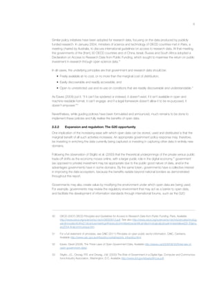 8
Similar policy initiatives have been adopted for research data, focusing on the data produced by publicly
funded research. In January 2004, ministers of science and technology of OECD countries met in Paris, a
meeting chaired by Australia, to discuss international guidelines on access to research data. At that meeting,
the governments of the [then] 30 OECD countries and of China, Israel, Russia and South Africa adopted a
Declaration on Access to Research Data from Public Funding, which sought to maximise the return on public
investment in research through open science data.30
In all cases, the underlying principles are that government and research data should be:
• Freely available at no cost, or no more than the marginal cost of distribution;
• Easily discoverable and readily accessible; and
• Open to unrestricted use and re-use on conditions that are readily discoverable and understandable.31
As Eaves (2009) put it: “if it can’t be spidered or indexed, it doesn’t exist; if it isn’t available in open and
machine readable format, it can’t engage; and if a legal framework doesn’t allow it to be re-purposed, it
doesn’t empower.”32
Nevertheless, while guiding policies have been formulated and announced, much remains to be done to
implement these policies and fully realise the beneﬁts of open data.
2.2.2 Expansion and regulation: The G20 opportunity
One implication of the increasing ease with which open data can be stored, used and distributed is that the
marginal beneﬁt of all such activities increases. An appropriate government policy response may, therefore,
be investing in enriching the data currently being captured or investing in capturing other data in entirely new
domains.
Following the observation of Stiglitz et al. (2000) that the theoretical underpinnings of the private versus public
trade-off shifts as the economy moves online, with a larger public role in the digital economy,33
government
(as opposed to private) investment may be appropriate due to the public good nature of data, and/or the
advantages governments have in some domains. By the same token, governments have a collective interest
in improving the data ecosystem, because the beneﬁts radiate beyond national borders as demonstrated
throughout this report.
Governments may also create value by modifying the environment under which open data are being used.
For example, governments may review the regulatory environment that may act as a barrier to open data,
and facilitate the development of information standards through international forums, such as the G20.
30 OECD (2007) OECD Principles and Guidelines for Access to Research Data from Public Funding, Paris. Available
http://www.oecd.org/science/sci-tech/38500813.pdf. See also http://www.oecd.org/science/sci-tech/sciencetechnolog-
yandinnovationforthe21stcenturymeetingoftheoecdcommitteeforscientiﬁcandtechnologicalpolicyatministeriallevel29-30janu-
ary2004-ﬁnalcommunique.htm.
31 For a full statement of principles, see OAIC (2011) Principles on open public sector information, OAIC, Canberra.
Available http://www.oaic.gov.au/infopolicy-portal/reports_infopolicy.html.
32 Eaves, David (2009). The Three Laws of Open Government Data, Available http://eaves.ca/2009/09/30/three-law-of-
open-government-data/.
33 Stiglitz, J.E., Orszag, P.R. and Orszag, J.M. (2000) The Role of Government in a Digital Age, Computer and Communica-
tions Industry Association, Washington, D.C. Available http://www.dol.gov/ebsa/pdf/ccia.pdf.
 
