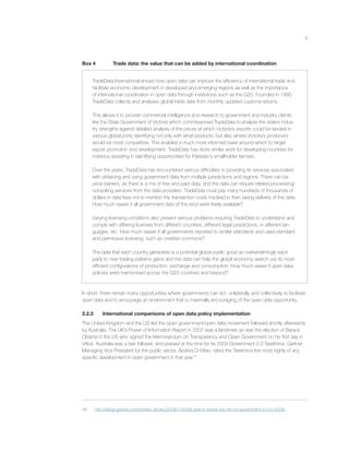 9
Box 4 Trade data: the value that can be added by international coordination
TradeData International shows how open data can improve the efﬁciency of international trade and
facilitate economic development in developed and emerging regions as well as the importance
of international coordination in open data through institutions such as the G20. Founded in 1995
TradeData collects and analyses global trade data from monthly updated customs returns.
This allows it to provide commercial intelligence and research to government and industry clients
like the State Government of Victoria which commissioned TradeData to analyse the state’s indus-
try strengths against detailed analysis of the prices at which Victoria’s exports could be landed in
various global ports identifying not only with what products, but also where Victoria’s producers
would be most competitive. This enabled a much more informed base around which to target
export promotion and development. TradeData has done similar work for developing countries for
instance assisting in identifying opportunities for Pakistan’s smallholder farmers.
Over the years, TradeData has encountered various difﬁculties in providing its services associated
with obtaining and using government data from multiple jurisdictions and regions. There can be
price barriers, as there is a mix of free and paid data, and the data can require related processing/
consulting services from the data providers. TradeData must pay many hundreds of thousands of
dollars in data fees not to mention the transaction costs involved in then taking delivery of the data.
How much easier if all government data of this kind were freely available?
Varying licensing conditions also present serious problems requiring TradeData to understand and
comply with differing licenses from different countries, different legal jurisdictions, in different lan-
guages, etc. How much easier if all governments reported to similar standards and used standard
and permissive licensing, such as creative commons?
The data that each country generates is a potential global public good as overwhelmingly each
party to new trading patterns gains and the data can help the global economy search out its most
efﬁcient conﬁgurations of production, exchange and consumption. How much easier if open data
policies were harmonised across the G20 countries and beyond?
In short, there remain many opportunities where governments can act, unilaterally and collectively to facilitate
open data and to encourage an environment that is maximally encouraging of the open data opportunity.
2.2.3 International comparisons of open data policy implementation
The United Kingdom and the US led the open government/open data movement followed shortly afterwards
by Australia. The UK’s Power of Information Report in 2007 was a landmark as was the election of Barack
Obama in the US who signed the Memorandum on Transparency and Open Government on his ﬁrst day in
ofﬁce. Australia was a fast follower, and praised at the time for its 2009 Government 2.0 Taskforce. Gartner
Managing Vice President for the public sector, Andrea Di Maio, rated the Taskforce the most highly of any
speciﬁc development in open government in that year.34
34 http://blogs.gartner.com/andrea_dimaio/2009/12/29/a-year-in-review-top-ten-for-government-2-0-in-2009/.
 