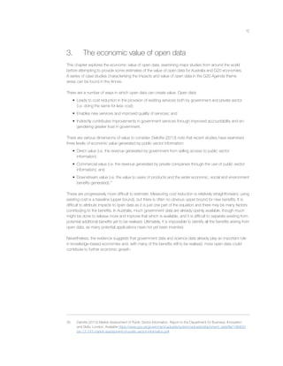 12
3. The economic value of open data
This chapter explores the economic value of open data, examining major studies from around the world
before attempting to provide some estimates of the value of open data for Australia and G20 economies.
A series of case studies characterising the impacts and value of open data in the G20 Agenda theme
areas can be found in the Annex.
There are a number of ways in which open data can create value. Open data:
• Leads to cost reduction in the provision of existing services both by government and private sector
(i.e. doing the same for less cost);
• Enables new services and improved quality of services; and
• Indirectly contributes improvements in government services through improved accountability and en-
gendering greater trust in government.
There are various dimensions of value to consider. Deloitte (2013) note that recent studies have examined
three levels of economic value generated by public sector information:
• Direct value (i.e. the revenue generated by government from selling access to public sector
information);
• Commercial value (i.e. the revenue generated by private companies through the use of public sector
information); and
• Downstream value (i.e. the value to users of products and the wider economic, social and environment
beneﬁts generated).35
These are progressively more difﬁcult to estimate. Measuring cost reduction is relatively straightforward, using
existing cost is a baseline (upper bound), but there is often no obvious upper bound for new beneﬁts. It is
difﬁcult to attribute impacts to open data as it is just one part of the equation and there may be many factors
contributing to the beneﬁts. In Australia, much government data are already openly available, though much
might be done to release more and improve that which is available, and it is difﬁcult to separate existing from
potential additional beneﬁts yet to be realised. Ultimately, it is impossible to identify all the beneﬁts arising from
open data, as many potential applications have not yet been invented.
Nevertheless, the evidence suggests that government data and science data already play an important role
in knowledge-based economies and, with many of the beneﬁts still to be realised, more open data could
contribute to further economic growth.
35 Deloitte (2013) Market Assessment of Public Sector Information, Report to the Department for Business, Innovation
and Skills, London. Available https://www.gov.uk/government/uploads/system/uploads/attachment_data/ﬁle/198905/
bis-13-743-market-assessment-of-public-sector-information.pdf
 