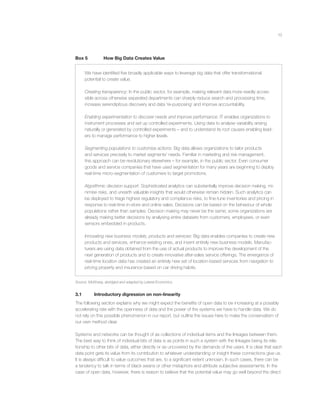 13
Box 5 How Big Data Creates Value
We have identiﬁed ﬁve broadly applicable ways to leverage big data that offer transformational
potential to create value.
Creating transparency: In the public sector, for example, making relevant data more readily acces-
sible across otherwise separated departments can sharply reduce search and processing time,
increase serendipitous discovery and data ‘re-purposing’ and improve accountability.
Enabling experimentation to discover needs and improve performance: IT enables organizations to
instrument processes and set up controlled experiments. Using data to analyse variability arising
naturally or generated by controlled experiments – and to understand its root causes enabling lead-
ers to manage performance to higher levels.
Segmenting populations to customise actions: Big data allows organizations to tailor products
and services precisely to market segments’ needs. Familiar in marketing and risk management,
this approach can be revolutionary elsewhere – for example, in the public sector. Even consumer
goods and service companies that have used segmentation for many years are beginning to deploy
real-time micro-segmentation of customers to target promotions.
Algorithmic decision support: Sophisticated analytics can substantially improve decision making, mi-
nimise risks, and unearth valuable insights that would otherwise remain hidden. Such analytics can
be deployed to triage highest regulatory and compliance risks, to ﬁne-tune inventories and pricing in
response to real-time in-store and online sales. Decisions can be based on the behaviour of whole
populations rather than samples. Decision making may never be the same; some organizations are
already making better decisions by analysing entire datasets from customers, employees, or even
sensors embedded in products.
Innovating new business models, products and services: Big data enables companies to create new
products and services, enhance existing ones, and invent entirely new business models. Manufac-
turers are using data obtained from the use of actual products to improve the development of the
next generation of products and to create innovative after-sales service offerings. The emergence of
real-time location data has created an entirely new set of location-based services from navigation to
pricing property and insurance based on car driving habits.
Source: McKinsey, abridged and adapted by Lateral Economics.
3.1 Introductory digression on non-linearity
The following section explains why we might expect the beneﬁts of open data to be increasing at a possibly
accelerating rate with the openness of data and the power of the systems we have to handle data. We do
not rely on this possible phenomenon in our report, but outline the issues here to make the conservatism of
our own method clear.
Systems and networks can be thought of as collections of individual items and the linkages between them.
The best way to think of individual bits of data is as points in such a system with the linkages being its rela-
tionship to other bits of data, either directly or as uncovered by the demands of the users. It is clear that each
data point gets its value from its contribution to whatever understanding or insight these connections give us.
It is always difﬁcult to value outcomes that are, to a signiﬁcant extent unknown. In such cases, there can be
a tendency to talk in terms of black swans or other metaphors and attribute subjective assessments. In the
case of open data, however, there is reason to believe that the potential value may go well beyond the direct
 