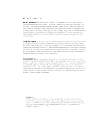 iii
About the Authors
NICHOLAS GRUEN directed the project. He is CEO of Lateral Economics. After a career in advising
government ministers and teaching at ANU, he founded Lateral Economics and Peach Financial in 2000.
He chaired the internationally acclaimed Federal Government’s Government 2.0 Taskforce and sat on the
Cutler Review into Australia’s Innovation System. He is chair of Innovation Australia, The Australian Centre
for Social Innovation, the Deakin University Arts Participation Incubator and the Open Knowledge Foundation
(Australian Chapter). He is also the Patron of the Australian Digital Alliance. The views expressed in this
report should be attributed to him and to Lateral Economics but not to any other organization with which
he is associated.
JOHN HOUGHTON was the lead author. He is a Professorial Fellow at Victoria University’s Victoria Institute
of Strategic Economic Studies. He has published and spoken widely on information technology, industry,
and science and technology policy. He has been a regular consultant to national and international agencies.
Previously, he was Research Fellow at the Centre for International Research on Communication and Informa-
tion Technology, Principal Economist at the Bureau of Industry Economics and the Productivity Commission,
and Principal Advisor for State Development Policy to the Victorian Government. In 1998, John received an
Australia Day Medal for contributions to policy development.
RICHARD TOOTH was a key contributor to a number of the case studies and provided input to other
sections of the report. Richard is a Director with Sapere Research Group. He is a consulting economist with
expertise in public policy, competition, strategy and regulation. While he works across a range of industries,
he has particular experience with regards to water, energy, transport, natural resources, insurance and
other ﬁnancial services. He is a member of the Australian Centre for Financial Studies Insurance Research
Reference Group, a research associate with the Centre for Water Economics Environment and Policy at the
Crawford School of Economics, Australian National University and an Adjunct Professor with the School of
Business, University of Notre Dame Australia.
DISCL AIMER
While every effort has been made to ensure its accuracy, neither Lateral Economics nor Victoria
University offer any express or implied warranties or representations as to the accuracy or complete-
ness of the information contained herein. Lateral Economics and Victoria University, their employees
and agents accept no liability in negligence for the information (or the use of such information)
provided in this report.
 