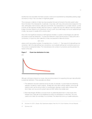 14
beneﬁts that more and better information provide or what can be ascertained by extrapolating existing usage
and returns. It may, in fact, be orders of magnitude greater.
This is because a collection of data may have properties that exist at the level of the entire system rather
than at the level of the individual bits. In particular, it may share, with many other phenomena ranging from the
web, earthquakes, brain functions, trafﬁc jams and the like, the characteristics of a complex network, or what
is known as self organized criticality. What this means is, roughly, that once the collection becomes sufﬁcient-
ly large, the entire network is at a critical point. At such a point, any small change, such as an additional input
of data, may cause it to rapidly shift to another state.36
One of the most signiﬁcant indicators of self-organized criticality in a system is that linkages are scale free
and exhibit a power law distribution.37
A power law distribution means that the fraction of data points with x
connections, or inputs into other collections of data, are expected to follow the function
p(x) = bx-a
where a and b are positive numbers. For example, let a = 2 and b = 1. Then every bit of data will have one
connection, half of the data will have two connections, one hundredth will have ten connections and so on.
This function is represented below. The horizontal axis is the number of connections and the vertical is the
fraction of the data.
Figure 7 Power law distribution for data
p(x)
x
Although a full study is beyond our scope, there are strong reasons for suspecting that open data will exhibit
a power law distribution. Three examples are offered:
1. This distribution has been observed across the web, for example, in social media and networking
websites, as well as in search engines. Similarly with other data in all their varieties, some bits will
rarely be used, say the amount spent on recycling lawn clippings in public parks, whereas other
bits of data, such as economic growth rates and GDP, will be more widely used.
2. Most data linkages will follow a process known as preferential attachment. In other words, links
between bits of data will not be established at random but will depend on other links. The more
useful a bit of data, the more likely it is to be linked. This attachment turns up in wealth distribution,
36 Buchanan, M. (2001). Ubiquity: Why Catastrophes Happen, New York, NY: Crown Publishers. And see Wikipedia.
37 Buchanan, ibid.
 