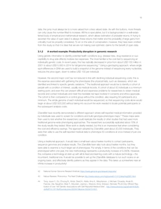 16
data, the jump must always be to a more valued from a less valued state. As with the buttons, more threads
can only cause the number lifted to increase. All this is speculative, but it is backgrounded in a well-estab-
lished body of empirical and mathematical research, which allows estimation of probable returns. In trying to
ascertain the value of open data it is always these returns that matter and the probability of large gains from
criticality must be properly considered. To err on the side of conservatism, however, they have been omitted
from this study so that it is clear that we are not making over-optimistic claims for the beneﬁt of open data.
3.1.2 A worked example: Productivity disruption in genomic research
Using genetic information to identify potential health conditions (e.g. disease risks, drug resistance or sus-
ceptibility to drug side effects) involves two expenses. The most familiar is the cost tied to sequencing an
individual’s genetic code. In recent years, this has radically decreased in price from about USD 100 million in
2001 to about USD 5,000 in 2014 for full genome sequencing.42
Using a genotyping approach, where single
spot-differences in DNA are used to build a snapshot of the genome instead of sequencing every nucleotide,
reduces the price again, down to below USD 100 per individual.
However, the second major cost has not reduced in line with declining individual sequencing costs; this is
the expense associated with gathering the phenotypes (the physical traits, such as diseases), which are
identiﬁed and linked to speciﬁc genetic variations.43
The traditional approach would be to identify a cohort of
people with a condition of interest, usually via medical records. A cohort of about 50 individuals is a minimum
starting point, and even this can present difﬁcult and expensive problems for researchers to obtain medical
records and contact individuals and meet the inevitable red tape involved in consents and ethics approvals.
The cohort is then compared to a control group without the condition, also requiring 50 participants at a
minimum. The whole genome of each individual would be sequenced, so that sequencing costs alone would
begin at about USD 500,000 without taking into account the work needed to locate potential participants or
the subsequent analysis costs.
23andMe have recently demonstrated a different approach where self-reported medical information provided
by individuals was used to screen for conditions and build genotype-phenotype maps.44
These maps were
then used to test whether the researchers could replicate the results of other studies that had used more
traditional genome-wide phenotyping approaches. The researchers successfully replicated about 70% of
the study results they tested. More work is clearly needed, but this is an impressive feat when considering
the cost and efﬁciency savings. The approach adopted by 23andMe used about 20,000 individuals. They
were then able to use the self-reported medical data to phenotype 50 conditions at once instead of just one
condition.
Using a traditional approach, it would take a small team about twelve months to contact participants,
sequence genomes and analyse results. The 23andMe team also took about twelve months, but they
were able to examine a much larger set of phenotypes. Put simply, in terms of the conditions that can be
phenotyped within one year, the new methodology represents a productivity increase of 5,000%. However,
this compares a technology at start-up with all its ﬁxed and learning costs with a mature technology – the
incumbent, traditional one. It would be possible to set up the 23andMe database to run such scans on an
ongoing basis, and effectively identify patterns as they appear in the data. This takes us somewhere near an
inﬁnite increase in productivity!
42 National Human Genome Research Institute https://www.genome.gov/sequencingcosts/
43 Nature Reviews: Phenomics: The Next Challenge http://www.nature.com/nrg/journal/v11/n12/abs/nrg2897.html
44 Tung, Joyce Y., Do, Chuong B., Hinds, David A., Kiefer, Amy K., Macpherson, J. Michael, Chowdry, Arnab B.,
Francke, Uta, Naughton, Brian T., Mountain, Joanna L. Wojcicki, Anne, Eriksson, Nicholas “PLoS One: Efﬁcient Rep-
lication of over 180 Genetic Associations with Self-Reported Medical Data”, http://www.plosone.org/article/info%3A-
doi%2F10.1371%2Fjournal.pone.0023473#pone-0023473-t001.
 