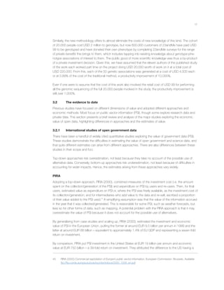 17
Similarly, the new methodology offers to almost eliminate the costs of new knowledge of this kind. The cohort
of 20,000 people cost USD 2 million to genotype, but now 600,000 customers of 23andMe have paid USD
99 to be genotyped and have donated their own phenotype by completing 23andMe surveys for the range
of private beneﬁts this brings to them, which includes tapping into existing knowledge about genotype-phe-
notype associations of interest to them. The public good of more scientiﬁc knowledge was thus a by-product
of a private investment decision. Given this, we have assumed that the eleven authors of the published study
of the work each worked part time on the project doing USD 20,000 worth of work on it at a total cost of
USD 220,000. From this, each of the 50 genetic associations was generated at a cost of USD 4,000 each
or at 0.89% of the cost of the traditional method, a productivity improvement of 10,000%.
Even if one were to assume that the cost of this work also involved the retail cost of USD 99 for performing
all the genomic sequencing of the full 20,000 people involved in the study, the productivity improvement is
still over 1,000%.
3.2 The evidence to date
Previous studies have focused on different dimensions of value and adopted different approaches and
economic methods. Most focus on public sector information (PSI), though some explore research data and
private data. This section presents a brief review and analysis of the major studies exploring the economic
value of open data, highlighting differences in approaches and the estimates of value.
3.2.1 International studies of open government data
There have been a handful of widely cited quantitative studies exploring the value of government data (PSI).
These studies demonstrate the difﬁculties in estimating the value of open government and science data, and
that quite different estimates can arise from different approaches. There are also differences between these
studies in their scope and foci.
Top-down approaches risk overestimation, not least because they take no account of the possible use of
alternative data. Conversely, bottom-up approaches risk underestimation, not least because of difﬁculties in
accounting for wider impacts. Hence, the estimates arising from these approaches vary widely.
PIRA
Adopting a top-down approach, PIRA (2000), combined measures of the investment cost (i.e. the amount
spent on the collection/generation of the PSI) and expenditure on PSI by users and re-users. Then, for ﬁnal
users, estimated value as expenditure on PSI or, where the PSI was freely available, as the investment cost of
its collection/generation; and for intermediaries who add value to the data and re-sell, ascribed a proportion
of their value added to the PSI used.45
A simplifying assumption was that the value of the information accrued
in the year that it was collected/generated. This is reasonable for some PSI, such as weather forecasts, but
less so for other forms of data, such as mapping. A potential problem with the PIRA approach is that it may
overestimate the value of PSI because it does not account for the possible use of alternatives.
By generalising from case studies and scaling up, PIRA (2000), estimated the investment and economic
value of PSI in the European Union, putting the former at around EUR 9.5 billion per annum in 1999 and the
latter at around EUR 68 billion – equivalent to approximately 1.4% of EU GDP and representing a seven-fold
return on investment.
By comparison, PIRA put PSI investment in the United States at EUR 19 billion per annum and economic
value at EUR 750 billion – a 39-fold return on investment. They attributed the difference to the US having a
45 PIRA (2000) Commercial exploitation of Europe’s public sector information, European Commission, Brussels. Available
ftp://ftp.cordis.europa.eu/pub/econtent/docs/2000_1558_en.pdf
 