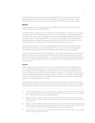 18
more open access regime than EU countries, and suggested that the EU could reach US levels if they
adopted open data regimes. Importantly, they estimated that EU countries would only need to double
the value of PSI for governments to recoup the lost revenues from PSI sales in increased tax receipts.46
MEPSIR
Employing a large survey of PSI producers and users, Dekkers et al. (2006), sought to estimate the size
of the PSI market in Europe (the MEPSIR study).47
In the MEPSIR study, demand and economic performance were measured in an extensive survey by directly
asking both public content holders and re-users for key economic data, such as total turnover against turn-
over related to PSI, total number of staff against the number of staff dedicated to handling PSI, and estimates
of domestic market for a particular type of PSI. The European PSI market value was then estimated from
the average revenues multiplied by the average number of re-users per PSI domain, minus the cost of PSI
collection/generation. For country estimates, this was distributed according to GDP shares.
Based on the estimates of re-users, they put the overall market for PSI in the EU plus Norway at around
EUR 27 billion (approximately 0.25% of aggregated GDP). This is a much lower number than suggested
by the PIRA study, despite it being market size rather than value added and coming ﬁve years latter.
Making some adjustments with the beneﬁt of hindsight, te Velde (2009) suggested that the original estimates
were high, perhaps ﬁve to nine times too high, and that the value of the PSI market might drop further from
EUR 27 to EUR 5 billion or even EUR 3 billion48
– only around 5% of the PIRA study estimate, and highlighting
the enormous range of ﬁndings and measurement uncertainties Our own results suggest something closer to
the higher ﬁgure.
DotEcon
DotEcon (2006) produced a report for the UK Ofﬁce of Fair Trading (OFT) in which they developed a bot-
tom-up approach to estimating the economic value of PSI products and services in the UK, seeing the net
economic value of PSI as the willingness to pay for PSI minus the cost of supplying it (essentially, the net
consumer surplus). They also looked at the costs (detriment) of barriers to use, including: unduly high prices,
distortion of downstream competition, and failure to exploit PSI.49
While much less subject to over-estimating
the value of PSI, a potential weakness of this approach lay in estimating price elasticities of demand, espe-
cially where the PSI was supplied free of charge.
While looking at a more limited range of data types, the results indicated that the net value of PSI in the UK
was around GBP 590 million per annum in 2005. The costs of the three types of detriment were estimated to
be GBP 20 million from high pricing, GBP 140 million from restriction of downstream competition, and GBP
46 The PIRA report was popularised in the widely cited “Borders in Cyber-Space” report: Weiss, P. (2002) Borders in Cyber-
space: Conﬂicting Public Sector Information Policies and their Economic Impacts, US Department of Commerce, Washing-
ton DC. Available http://www.nws.noaa.gov/sp/Borders_report.pdf.
47 Dekkers, M., Polman, F., te Velde, R. and de Vries, M. (2006) MEPSIR: Measuring European Public Sector Information
Resources, European Commission, Brussels. Available http://ec.europa.eu/information_society/newsroom/cf//document.
cfm?doc_id=1197.
48 Te Velde, R. (2009) ‘Public Sector Information: Why Bother?,’ in Paul Uhlir (ed.) The socioeconomic effects of public sector
information on digital networks: Towards a better understanding of different access and reuse policies, National Academies
Press, Washington DC. Available http://www.nap.edu/openbook.php?record_id=12687&page=25.
49 DotEcon (2006) The commercial use of public information (CUPI), Report oft861, Ofﬁce of Fair Trading, London. Available
http://www.opsi.gov.uk/advice/poi/oft-cupi.pdf.
 