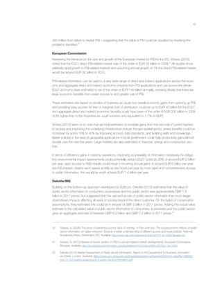 19
360 million from failure to exploit PSI – suggesting that the value of PSI could be doubled by resolving the
problems identiﬁed.50
European Commission
Reviewing the literature on the size and growth of the European market for PSI for the EC, Vickery (2010)
noted that the EU27 direct PSI-related market was of the order of EUR 28 billion in 2008.51
All studies show
relatively rapid growth in PSI-related markets and assuming annual growth of 7% the direct PSI-related market
would be around EUR 32 billion in 2010.
PSI-related information can be used in a very wide range of direct and indirect applications across the econ-
omy and aggregate direct and indirect economic impacts from PSI applications and use across the whole
EU27 economy were estimated to be of the order of EUR 140 billion annually, showing clearly that there are
large economic beneﬁts from easier access to and greater use of PSI.
These estimates are based on studies of business as usual, but overall economic gains from opening up PSI
and providing easy access for free or marginal cost of distribution could be up to EUR 40 billion for the EU27,
and aggregate direct and indirect economic beneﬁts could have been of the order of EUR 200 billion in 2008
(43% higher than in the ‘business as usual’ scenario and equivalent to 1.7% of GDP).
Vickery (2010) went on to note that sectoral estimates of possible gains from the removal of current barriers
to access and improving the underlying infrastructure include the geo-spatial sector, where beneﬁts could be
increased by some 10% to 40% by improving access, data standards, and building skills and knowledge.
Better policies in the area of geospatial applications in local government could help productivity gains almost
double over the next ﬁve years. Large markets are also estimated in ﬁnancial, energy and construction sec-
tors.
In terms of efﬁciency gains in existing operations, improving accessibility of information necessary for obliga-
tory environmental impact assessments could potentially reduce EU27 costs by 20% or around EUR 2 billion
per year, open access to R&D results could result in recurring annual gains of around EUR 6 billion per year,
and if European citizens each saved as little as two hours per year by more rapid and comprehensive access
to public information, this would be worth at least EUR 1.4 billion per year.
Deloitte/BIS
Building on the bottom-up approach developed by DotEcon, Deloitte (2013) estimated that the value of
public sector information to consumers, businesses and the public sector was approximately GBP 1.8
billion in 2011 prices, but suggested that the use and re-use of public sector information has much larger
downstream impacts affecting all areas of society beyond the direct customer. On the basis of conservative
assumptions, they estimated this could be in excess of GBP 5 billion in 2011 prices. Adding this social value
estimate to the calculated value of public sector information to consumers, businesses and the public sector,
gave an aggregate estimate of between GBP 6.2 billion and GBP 7.2 billion in 2011 prices.52
50 Graves, A. (2009) ‘The price of everything but the value of nothing,’ in Paul Uhlir (ed.) The socioeconomic effects of public
sector information on digital networks: Towards a better understanding of different access and reuse policies, National
Academies Press, Washington DC. Available http://www.nap.edu/openbook.php?record_id=12687&page=40.
51 Vickery, G. (2010) Review of recent studies on PSI re-use and related market developments, European Commission,
Brussels. Available http://ec.europa.eu/information_society/newsroom/cf//document.cfm?doc_id=1093
52 Deloitte (2013) Market Assessment of Public Sector Information, Report to the Department for Business, Innovation
and Skills, London. Available https://www.gov.uk/government/uploads/system/uploads/attachment_data/ﬁle/198905/
bis-13-743-market-assessment-of-public-sector-information.pdf
 