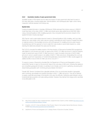 20
3.2.2 Australian studies of open government data
Australian studies of PSI markets and the value and impacts of open government data have focused on
the major data types, including spatial data, national statistics, and hydrological data. Again, what is being
measured, methods adopted, and ﬁndings vary.
Spatial data
Looking at spatial information in Australia, ACILTasman (2008) estimated that industry revenue in 2006-07
could have been of the order of AUD 1.4 billion and industry gross value added around AUD 682 million.
Using a General Equilibrium (GE) modelling approach, they concluded that the economic footprint of the
spatial information industry was larger.53
ACIL Tasman used a value-added approach based on General Equilibrium (GE) modelling, with input data
derived from case studies, which were used as a guide to estimating the direct impacts of spatial information
on selected sectors in the Australian economy, and a GE approach to modelling economy-wide impacts.
A potential issue with this approach is how to scale from case studies to sector-wide impacts (i.e. under-
standing the relationship between the cases and the sector).
PwC (2010) computed the welfare impacts of the free provision of Geoscience Australia (GA) topographical
data relative to cost recovery and noted: an agency loss of AUD 13.3 million per annum in revenue foregone;
a gain for government users of AUD 10 million per annum; a gain for private consumers of AUD 8 million
per annum; and an overall increase in net welfare of AUD 4.7 million per annum. Extrapolating this to annual
Australian government expenditure on fundamental spatial data of around AUD 70 million would suggest net
welfare beneﬁts of around AUD 25 million per annum circa 2011.54
To support a review of Geoscience Australia (GA), the Department of Finance and Deregulation commis-
sioned ACIL Tasman to report on the economic value of the core areas of GA’s work, including that relating to
pre-competitive geological information on petroleum and minerals, and its work in gathering, processing and
disseminating geospatial, earth monitoring and groundwater information.55
Overall, ACIL Tasman considered that a plausible estimate of the non-productivity beneﬁts of geospatial,
earth monitoring, groundwater and hazards information is AUD 1.7 billion per annum. They did not attempt
to assign a particular percentage of this beneﬁt to GA, given the difﬁculty in attributing value between various
fundamental data acquisition and value adding activities. However, they claimed that a large portion was likely
to be attributable to GA.
53 ACIL Tasman (2008) The Value of Spatial Information, Spatial Information Systems Limited. Available http://www.crcsi.com.
au/Documents/ACILTasmanReport_full.aspx
54 Houghton, J.W. (2011) Costs and Beneﬁts of Data Provision, Report to the Australian National Data Services, Canberra.
Available http://www.ands.org.au/resource/cost-beneﬁt.html.
55 Department of Finance and Deregulation (2011) Strategic Review of Geoscience Australia, Canberra.
 