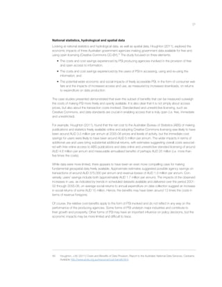 21
National statistics, hydrological and spatial data
Looking at national statistics and hydrological data, as well as spatial data, Houghton (2011), explored the
economic impacts of three Australian government agencies making government data available for free and
using open licensing (Creative Commons CC-BY).56
The study focused on three elements:
• The costs and cost savings experienced by PSI producing agencies involved in the provision of free
and open access to information;
• The costs and cost savings experienced by the users of PSI in accessing, using and re-using the
information; and
• The potential wider economic and social impacts of freely accessible PSI, in the form of consumer wel-
fare and the impacts of increased access and use, as measured by increased downloads, on returns
to expenditure on data production.
The case studies presented demonstrated that even the subset of beneﬁts that can be measured outweigh
the costs of making PSI more freely and openly available. It is also clear that it is not simply about access
prices, but also about the transaction costs involved. Standardised and unrestrictive licensing, such as
Creative Commons, and data standards are crucial in enabling access that is truly open (i.e. free, immediate
and unrestricted).
For example, Houghton (2011), found that the net cost to the Australian Bureau of Statistics (ABS) of making
publications and statistics freely available online and adopting Creative Commons licensing was likely to have
been around AUD 3.5 million per annum at 2005-06 prices and levels of activity, but the immediate cost
savings for users were likely to have been around AUD 5 million per annum. The wider impacts in terms of
additional use and uses bring substantial additional returns, with estimates suggesting overall costs associat-
ed with free online access to ABS publications and data online and unrestrictive standard licensing of around
AUD 4.6 million per annum and measurable annualised beneﬁts of perhaps AUD 25 million (i.e. more than
ﬁve times the costs).
While data were more limited, there appears to have been an even more compelling case for making
fundamental geospatial data freely available. Approximate estimates suggested possible agency savings on
transactions of around AUD 375,000 per annum and revenue losses of AUD 1.3 million per annum. Con-
versely, users’ savings include both (approximately AUD 1.7 million per annum). The impacts of the observed
increases in use, as indicated by trends in scheduled datasets available and delivered over the period 2001-
02 through 2005-06, on average social returns to annual expenditure on data collection suggest an increase
in social returns of some AUD 15 million. Hence, the beneﬁts may have been around 13 times the costs in
terms of revenue foregone.
Of course, the relative cost-beneﬁts apply to the form of PSI involved and do not reﬂect in any way on the
performance of the producing agencies. Some forms of PSI underpin major industries and contribute to
their growth and prosperity. Other forms of PSI may have an important inﬂuence on policy decisions, but the
economic impacts may be more limited and difﬁcult to trace.
56 Houghton, J.W. (2011) Costs and Beneﬁts of Data Provision, Report to the Australian National Data Services, Canberra.
Available http://www.ands.org.au/resource/cost-beneﬁt.html.
 
