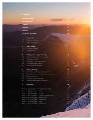 CONTENTS
Executive Summary ii
About the Authors iii
Contents iv
Foreword vi
Overview vii
The Value of Open Data vii
1. Introduction 1
1.1 Objectives and scope 2
1.2 Outline of this report 3
2. Policy context 5
2.1 Economic principles 5
2.2 Policy response 6
3. The economic value of open data 12
3.1 Introductory digression on non-linearity 13
3.2 The evidence to date 17
3.3 Estimates of the value of open data 23
3.4 Summarising these ﬁndings 32
3.5 Case studies and examples 33
4. The way forward 36
4.1 Generic opportunities, issues and actions 36
4.2 Beyond Government 2.0 and freedom of information 38
4.3 Open research data 42
4.4 Encouraging open private data 43
4.5 The open data opportunity and the G20 44
5 Conclusion 48
Annexes: Case studies of the impacts of open data 49
Annex 1: G20 Agenda Item – Trade 49
Annex 2: G20 Agenda Item – Finance 51
Annex 3: G20 Agenda Item – Fiscal and Monetary Policy 51
Annex 4: G20 Agenda Item – Anti-corruption 56
Annex 5: G20 Agenda Item – Employment 59
Annex 6: G20 Agenda Item – Energy 63
Annex 7: G20 Agenda Item – Infrastructure 65
 