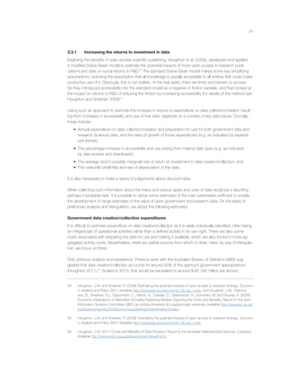 24
3.3.1 Increasing the returns to investment in data
Exploring the beneﬁts of open access scientiﬁc publishing, Houghton et al. (2009), developed and applied
a modiﬁed Solow-Swan model to estimate the potential impacts of more open access to research publi-
cations and data on social returns to R&D.64
The standard Solow-Swan model makes some key simplifying
assumptions, including the assumption that all knowledge is equally accessible to all entities that could make
productive use of it. Obviously, this is not realistic. In the real world, there are limits and barriers to access.
So they introduced accessibility into the standard model as a negative or friction variable, and then looked at
the impact on returns to R&D of reducing the friction by increasing accessibility (for details of the method see
Houghton and Sheehan 2009).65
Using such an approach to estimate the increase in returns to expenditure on data collection/creation result-
ing from increases in accessibility and use of that data, depends on a number of key data inputs. Crucially,
these include:
• Annual expenditure on data collection/creation and preparation for use for both government data and
research (science) data, and the rates of growth of those expenditures (e.g. as indicated by expendi-
ture trends);
• The percentage increase in accessibility and use arising from making data open (e.g. as indicated
by data access and downloads);
• The average (and if possible marginal) rate of return on investment in data creation/collection; and
• The useful life (shelf-life) and rate of depreciation of the data.
It is also necessary to make a series of judgements about discount rates.
While collecting such information about the many and various types and uses of data would be a daunting,
perhaps impossible task, it is possible to derive some estimates of the main parameters sufﬁcient to enable
the development of range estimates of the value of open government and research data. On the basis of
preliminary analysis and triangulation, we adopt the following estimates.
Government data creation/collection expenditures
It is difﬁcult to estimate expenditure on data creation/collection as it is rarely individually identiﬁed, often being
an integral part of operational activities rather than a deﬁned activity in its own right. There are also some
costs associated with preparing the data for use and making it available, which are also buried in more ag-
gregated activity costs. Nevertheless, there are partial sources from which to draw. Here, by way of triangula-
tion, we focus on three.
First, previous analysis and experience: Previous work with the Australian Bureau of Statistics (ABS) sug-
gested that data creation/collection accounts for around 50% of the agency’s government appropriations
(Houghton 2011).66
Scaled to 2013, that would be equivalent to around AUD 195 million per annum.
64 Houghton, J.W. and Sheehan, P. (2009) ‘Estimating the potential impacts of open access to research ﬁndings,’ Econom-
ic Analysis and Policy 39(1). Available http://www.eap-journal.com/vol_39_iss_1.php; and Houghton, J.W., Rasmus-
sen, B., Sheehan, P.J., Oppenheim, C., Morris, A., Creaser, C., Greenwood, H., Summers, M. and Gourlay, A. (2009)
Economic Implications of Alternative Scholarly Publishing Models: Exploring the Costs and Beneﬁts, Report to The Joint
Information Systems Committee (JISC) by Victoria University & Loughborough University. Available http://www.jisc.ac.uk/
publications/reports/2009/economicpublishingmodelsﬁnalreport.aspx.
65 Houghton, J.W. and Sheehan, P. (2009) ‘Estimating the potential impacts of open access to research ﬁndings,’ Econom-
ic Analysis and Policy 39(1). Available http://www.eap-journal.com/vol_39_iss_1.php.
66 Houghton, J.W. (2011) Costs and Beneﬁts of Data Provision, Report to the Australian National Data Services, Canberra.
Available http://www.ands.org.au/resource/cost-beneﬁt.html.
 
