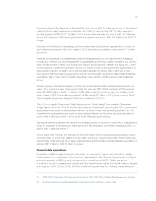 25
It has been reported that Geoscience Australia (GA) spent around AUD 70 million per annum on the creation/
collection of scheduled fundamental spatial data circa 2005-06, and a further AUD 20 million was spent
by other agencies (SPDE 2007).67
Scaled to 2013, that would be equivalent to around AUD 115 million per
annum. By comparison, GA’s annual government appropriation was around AUD 118 million in the 2012-13
budget.
If we assume the Bureau of Meteorology spends a similar share of government appropriations on data cre-
ation/collection as does the ABS, then scaled to 2013 that would be equivalent to around AUD 175 million
per annum.
There are other signiﬁcant Commonwealth Government departments (e.g. the Department of Agriculture,
Forestry and Fisheries; the former Department of Sustainability, Environment, Water, Population and Commu-
nities; the Department of Resources, Energy and Tourism; the Department of Health and Aging; etc.), which
for the purposes of preliminary estimation we assume spend 15-20% of their government appropriations on
data creation/collection. Scaled to 2013, that would be equivalent to around AUD 2 billion per annum.
If we assume that these agencies account for 50% of Commonwealth Government data creation/collection
expenditure, then in total, Commonwealth Government data spending might be around AUD 5 billion per
annum.
Second, previous international analysis: A number of the international studies reviewed above provide esti-
mates of the investment value of government data. For example, PIRA (2000), estimated a PSI investment
value of EUR 9.5 billion in the EU countries in 1999. While economic structures vary, on a simple pro rata
basis, scaled to GDP, that would be equivalent to a little over AUD 3 billion in 2013 prices – around 4% of
Commonwealth Government Budget Portfolio Appropriations for 2013-14.
Third, Commonwealth Government Budget Appropriations: Simply taking Commonwealth Government
Budget Appropriations for 2013-14 and allocating shares to departments, assuming that 15% of government
appropriations was spent on data creation/collection by the four major data generating portfolios, and 5%
of government appropriations was spent on data creation/collection by the others, would be equivalent to
around AUD 5 billion per annum in 2013 prices (6.6% of budget appropriations).
Splitting the difference between the second and third approaches, an across the board 5% of appropriations
would be equivalent to around AUD 4 billion per annum. By comparison, government expenditure on ICT is
around AUD 5 billion per annum.68
Across these three methods, the estimates for Commonwealth Government data creation/collection expen-
diture converge on some AUD 4 billion to AUD 5 billion per annum. Assuming the State, Territory and Local
Governments might spend as much again suggests total government data creation/collection expenditure of
perhaps AUD 8 billion to AUD 10 billion per annum.
Research data expenditures
Expenditure on R&D is partly private and partly public, and we seek to include data arising from publicly
funded research in our estimates of the impacts of open research data. The sum of government and higher
education spending on R&D (by sector of execution) is currently around AUD 12 billion per annum.
In a series of studies of research data centres spanning the humanities, social, and natural sciences, Beagrie
and Houghton (2012, 2013a, 2013b, 2014) found that working with data (i.e. “creating, manipulating and
67 SPDE (2007) Spatial Data Policy Executive Annual Report 2005-2006, Ofﬁce of Spatial Data Management, Canberra.
68 http://www.ﬁnance.gov.au/sites/default/ﬁles/ict_expenditure_report_2008-09_-_2010-11.pdf
 