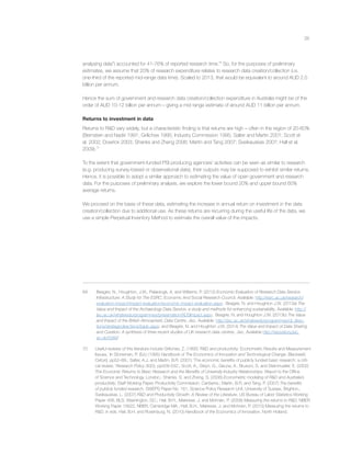 26
analysing data”) accounted for 41-76% of reported research time.69
So, for the purposes of preliminary
estimates, we assume that 20% of research expenditure relates to research data creation/collection (i.e.
one-third of the reported mid-range data time). Scaled to 2013, that would be equivalent to around AUD 2.5
billion per annum.
Hence the sum of government and research data creation/collection expenditure in Australia might be of the
order of AUD 10-12 billion per annum – giving a mid range estimate of around AUD 11 billion per annum.
Returns to investment in data
Returns to R&D vary widely, but a characteristic ﬁnding is that returns are high – often in the region of 20-60%
(Bernstein and Nadiri 1991; Griliches 1995; Industry Commission 1995; Salter and Martin 2001; Scott et
al. 2002; Dowrick 2003; Shanks and Zheng 2006; Martin and Tang 2007; Sveikauskas 2007; Hall et al.
2009).70
To the extent that government-funded PSI producing agencies’ activities can be seen as similar to research
(e.g. producing survey-based or observational data), their outputs may be supposed to exhibit similar returns.
Hence, it is possible to adopt a similar approach to estimating the value of open government and research
data. For the purposes of preliminary analysis, we explore the lower bound 20% and upper bound 60%
average returns.
We proceed on the basis of these data, estimating the increase in annual return on investment in the data
creation/collection due to additional use. As these returns are recurring during the useful life of the data, we
use a simple Perpetual Inventory Method to estimate the overall value of the impacts.
69 Beagrie, N., Houghton, J.W., Palaiologk, A. and Williams, P. (2012) Economic Evaluation of Research Data Service
Infrastructure: A Study for The ESRC, Economic And Social Research Council. Available: http://esrc.ac.uk/research/
evaluation-impact/impact-evaluation/economic-impact-evaluation.aspx; Beagrie, N. and Houghton J.W. (2013a) The
Value and Impact of the Archaeology Data Service: a study and methods for enhancing sustainability. Available: http://
jisc.ac.uk/whatwedo/programmes/preservation/ADSImpact.aspx; Beagrie, N. and Houghton J.W. (2013b) The Value
and Impact of the British Atmospheric Data Centre, Jisc. Available: http://jisc.ac.uk/whatwedo/programmes/di_direc-
tions/strategicdirections/badc.aspx; and Beagrie, N. and Houghton J.W. (2014) The Value and Impact of Data Sharing
and Curation: A synthesis of three recent studies of UK research data centres, Jisc. Available http://repository.jisc.
ac.uk/5568/
70 Useful reviews of this literature include Griliches, Z. (1995) ‘R&D and productivity: Econometric Results and Measurement
Issues,’ In Stoneman, P. (Ed.) (1995) Handbook of The Economics of Innovation and Technological Change. Blackwell,
Oxford, pp52–89.; Salter, A.J. and Martin, B.R. (2001) ‘The economic beneﬁts of publicly funded basic research: a criti-
cal review,’ Research Policy 30(3), pp509-532.; Scott, A., Steyn, G., Geuna, A., Brusoni, S. and Steinmueller, E. (2002)
The Economic Returns to Basic Research and the Beneﬁts of University-Industry Relationships. Report to the Ofﬁce
of Science and Technology, London.; Shanks, S. and Zheng, S. (2006) Econometric modeling of R&D and Australia’s
productivity, Staff Working Paper, Productivity Commission, Canberra.; Martin, B.R. and Tang, P. (2007) The beneﬁts
of publicly funded research, SWEPS Paper No. 161, Science Policy Research Unit, University of Sussex, Brighton.;
Sveikauskas, L. (2007) R&D and Productivity Growth: A Review of the Literature, US Bureau of Labor Statistics Working
Paper 408, BLS, Washington, DC.; Hall, B.H., Mairesse, J. and Mohnen, P. (2009) Measuring the returns to R&D, NBER
Working Paper 15622, NBER, Cambridge MA.; Hall, B.H., Mairesse, J. and Mohnen, P. (2010) Measuring the returns to
R&D, in eds. Hall, B.H. and Rosenburg, N. (2010) Handbook of the Economics of Innovation, North Holland.
 