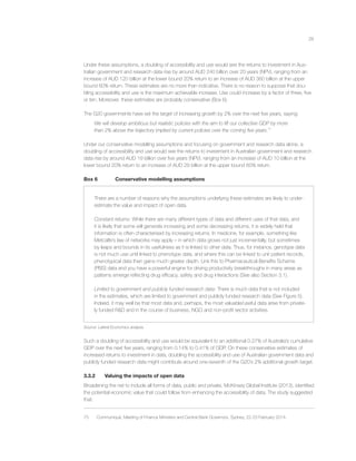 28
Under these assumptions, a doubling of accessibility and use would see the returns to investment in Aus-
tralian government and research data rise by around AUD 240 billion over 20 years (NPV), ranging from an
increase of AUD 120 billion at the lower bound 20% return to an increase of AUD 360 billion at the upper
bound 60% return. These estimates are no more than indicative. There is no reason to suppose that dou-
bling accessibility and use is the maximum achievable increase. Use could increase by a factor of three, ﬁve
or ten. Moreover, these estimates are probably conservative (Box 6).
The G20 governments have set the target of increasing growth by 2% over the next ﬁve years, saying:
We will develop ambitious but realistic policies with the aim to lift our collective GDP by more
than 2% above the trajectory implied by current policies over the coming ﬁve years.75
Under our conservative modelling assumptions and focusing on government and research data alone, a
doubling of accessibility and use would see the returns to investment in Australian government and research
data rise by around AUD 19 billion over ﬁve years (NPV), ranging from an increase of AUD 10 billion at the
lower bound 20% return to an increase of AUD 29 billion at the upper bound 60% return.
Box 6 Conservative modelling assumptions
There are a number of reasons why the assumptions underlying these estimates are likely to under-
estimate the value and impact of open data.
Constant returns: While there are many different types of data and different uses of that data, and
it is likely that some will generate increasing and some decreasing returns, it is widely held that
information is often characterised by increasing returns. In medicine, for example, something like
Metcalfe’s law of networks may apply – in which data grows not just incrementally, but sometimes
by leaps and bounds in its usefulness as it is linked to other data. Thus, for instance, genotype data
is not much use until linked to phenotype data, and where this can be linked to unit patient records,
phenotypical data then gains much greater depth. Link this to Pharmaceutical Beneﬁts Scheme
(PBS) data and you have a powerful engine for driving productivity breakthroughs in many areas as
patterns emerge reﬂecting drug efﬁcacy, safety and drug interactions (See also Section 3.1).
Limited to government and publicly funded research data: There is much data that is not included
in the estimates, which are limited to government and publicly funded research data (See Figure 5).
Indeed, it may well be that most data and, perhaps, the most valuable/useful data arise from private-
ly funded R&D and in the course of business, NGO and non-proﬁt sector activities.
Source: Lateral Economics analysis.
Such a doubling of accessibility and use would be equivalent to an additional 0.27% of Australia’s cumulative
GDP over the next ﬁve years, ranging from 0.14% to 0.41% of GDP. On these conservative estimates of
increased returns to investment in data, doubling the accessibility and use of Australian government data and
publicly funded research data might contribute around one-seventh of the G20’s 2% additional growth target.
3.3.2 Valuing the impacts of open data
Broadening the net to include all forms of data, public and private, McKinsey Global Institute (2013), identiﬁed
the potential economic value that could follow from enhancing the accessibility of data. The study suggested
that:
75 Communiqué, Meeting of Finance Ministers and Central Bank Governors, Sydney, 22-23 February 2014.
 