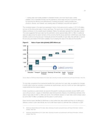 29
“...making data more widely available in shareable formats, and more ‘liquid’ (open, widely
available, and in shareable formats) has the potential to unlock large amounts of economic value,
by improving the efﬁciency and effectiveness of existing processes; making possible new
products, services, and markets; and creating value for individual consumers and citizens”.76
The monetised values in the report are expressed in terms of annual economic surplus, in 2013 US dollars,
and are not the discounted value of future cash ﬂows. The report does not attempt to estimate open data’s
relative contribution to the overall impacts facilitated. Rather, the estimates represent the total value created.
The study suggested that open data has the potential to unlock approximately USD 3.2 trillion in additional
value annually across the seven domains of the economy that the study examined. In McKinsey’s view these
beneﬁts could be recurring because “individuals perceive the beneﬁts of open data, they will help to improve
the accuracy and detail of information available, thus increasing the value of the data and the beneﬁts.”77
Figure 8 Value of open data globally (USD billions pa)
717
580
419
274
193
242
169
0
500
1,000
1,500
2,000
2,500
3,000
Education Transport Consumer
Products
Electricity Oil and Gas Health
Care
Consumer
Finance
OpenDataImpacts(USDbillionspa)
Source: Based on McKinsey Global Institute (2013) Open data: Unlocking innovation and performance with liquid information. New York.
To more fully comprehend the incremental beneﬁts that could arise from open data, we explore the changes
in world output under two scenarios: a business as usual scenario, and one in which an open data regime is
implemented and the impacts realised.
Under a business as usual scenario we assume that growth in world gross domestic product (GDP) contin-
ues at 2% per annum – based on World Bank data historical trends. Based on the McKinsey estimate of the
value of open data of USD 3.2 trillion per annum, the worldwide adoption of open data could increase output
by some USD 16 trillion cumulatively over ﬁve years in current prices.
Given that the impact identiﬁed by McKinsey is output rather than value added and they do not attempt to
attribute a share to open data directly, we must scale these impacts to estimate their contribution to GDP.
76 McKinsey Global Institute (2013) Open data: Unlocking innovation and performance with liquid information. Authors’
analysis. New York.
77 McKinsey Global Institute (2013) Open data: Unlocking innovation and performance with liquid information. Authors’
analysis. New York.
 