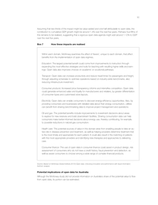 30
Assuming that two-thirds of the impact might be value added and one-half attributable to open data, the
contribution to cumulative GDP growth might be around 1.4% over the next ﬁve years. Perhaps four-ﬁfths of
this remains to be realised, suggesting that a vigorous open data agenda might add around 1.12% to GDP
over the next ﬁve years.
Box 7 How these impacts are realised
Within each domain, McKinsey examines the effect of ‘levers’, unique to each domain, that effect
beneﬁts from the implementation of open data regimes.
Education: The largest potential beneﬁt could come from improvements to instruction through
expanding the most effective strategies and tools for teaching with resulting higher skills and earn-
ings. Open data also improves choices on academic or vocational pathways.
Transport: Open data can increase productivity and reduce travel times for passengers and freight,
through adjusting schedules to optimise operations based on industry-wide benchmarks, also
reducing infrastructure investment.
Consumer products: Increased price transparency informs and intensiﬁes competition. Open data
could generate enhanced sales and loyalty for manufacturers and retailers, by greater differentiation
of consumer types and customised store layouts.
Electricity: Open data can enable consumers to discover energy-efﬁciency opportunities. Also, by
providing consumers and businesses with detailed data about their energy consumption, utilities
can beneﬁt from sharing benchmarking data to improve project management and operations.
Oil and gas: The potential beneﬁts include improvements to investment decisions about areas
to explore for new reserves and build downstream facilities. Sharing consumption data can help
consumers make better-informed decisions about energy use, thereby contributing, for example,
to possible reductions in natural gas consumption.
Health care: The potential sources of value in this domain arise from enabling people to take an ac-
tive role in disease prevention and treatment, as well as helping providers determine treatment that
is the most timely and appropriate for each patient. It could also result in the matching of patients
with the most appropriate providers and identifying new therapies and approaches to delivering
care.
Consumer ﬁnance: The use of open data in consumer ﬁnance could assist in product design, risk
assessment of consumers who do not have a credit history, fraud prevention and detection, as
well as assist consumers to choose among a wide range of complex ﬁnancial products.
Source: Based on McKinsey Global Institute (2013) Open data: Unlocking innovation and performance with liquid information.
Authors’ analysis.
Potential implications of open data for Australia
Although the McKinsey study did not provide information on Australia’s share of the potential value to ﬂow
from open data, its portion can be estimated.
 