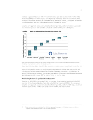 31
McKinsey suggested that around 46% of the potential value of open data would accrue to the Rest of the
World Group (ROW) of countries – a group excluding the US and Europe. Based on its GDP share of this
ROW group of countries, around 4.3% of this value can be attributed to Australia. On this basis, we estimate
the potential value of open data to Australia at almost AUD 64 billion per annum.78
Using the same approach as above to illustrate the effects of open data, we ﬁnd that national output could
have increased by around AUD 320 billion cumulatively over the next ﬁve years in 2013 prices.
Figure 9 Value of open data for Australia (AUD billions pa)
Note: Sector impact shares are simply pro rata on share of GDP and take no account of structural differences between economies.
Hence, they should be treated as no more than broadly indicative.
Source: Based on McKinsey Global Institute (2013) Open data: Unlocking innovation and performance with liquid information. New York.
Again assuming that two-thirds of the impact might be value added and one-half attributable to open data,
the contribution of open data (both existing and potential) to Australia’s cumulative GDP growth might be
around 1.3% over the next ﬁve years. With perhaps three-quarters of this remaining to be realised, a vigorous
open data agenda might increase GDP by around 1% over the next ﬁve years.
Potential implications of open data for G20 countries
Based on the G20’s GDP share, around 80% of the total value of open data can be attributed to the G20
countries. Hence, the potential value of open data to the G20 might be almost USD 2.6 trillion per annum.
Using the same approach as above to illustrate the effects of open data, we ﬁnd that G20 output could have
increased by around USD 13 trillion cumulatively over the next ﬁve years in 2013 prices.
78 These numbers have been calculated from McKinsey ﬁgures which are given in US dollars. However the US and
Australian dollar were around parity at the time of the estimation.
 