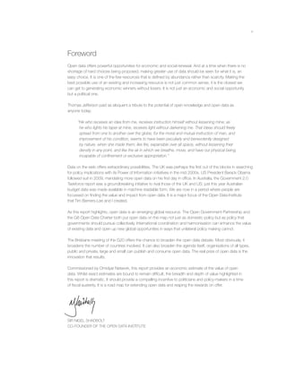 v
Foreword
Open data offers powerful opportunities for economic and social renewal. And at a time when there is no
shortage of hard choices being proposed, making greater use of data should be seen for what it is, an
easy choice. It is one of the few resources that is deﬁned by abundance rather than scarcity. Making the
best possible use of an existing and increasing resource is not just common sense, it is the closest we
can get to generating economic winners without losers. It is not just an economic and social opportunity
but a political one.
Thomas Jefferson paid as eloquent a tribute to the potential of open knowledge and open data as
anyone today:
“He who receives an idea from me, receives instruction himself without lessening mine; as
he who lights his taper at mine, receives light without darkening me. That ideas should freely
spread from one to another over the globe, for the moral and mutual instruction of man, and
improvement of his condition, seems to have been peculiarly and benevolently designed
by nature, when she made them, like ﬁre, expansible over all space, without lessening their
density in any point, and like the air in which we breathe, move, and have our physical being,
incapable of conﬁnement or exclusive appropriation.”
Data on the web offers extraordinary possibilities. The UK was perhaps the ﬁrst out of the blocks in searching
for policy implications with its Power of Information initiatives in the mid 2000s. US President Barack Obama
followed suit in 2009, mandating more open data on his ﬁrst day in ofﬁce. In Australia, the Government 2.0
Taskforce report was a groundbreaking initiative to rival those of the UK and US; just this year Australian
budget data was made available in machine readable form. We are now in a period where people are
focussed on ﬁnding the value and impact from open data. It is a major focus of the Open Data Institute
that Tim Berners-Lee and I created.
As this report highlights, open data is an emerging global resource. The Open Government Partnership and
the G8 Open Data Charter both put open data on the map not just as domestic policy but as policy that
governments should pursue collectively. International coordination and harmonisation can enhance the value
of existing data and open up new global opportunities in ways that unilateral policy making cannot.
The Brisbane meeting of the G20 offers the chance to broaden the open data debate. Most obviously, it
broadens the number of countries involved. It can also broaden the agenda itself, organisations of all types,
public and private, large and small can publish and consume open data. The real prize of open data is the
innovation that results.
Commissioned by Omidyar Network, this report provides an economic estimate of the value of open
data. Whilst exact estimates are bound to remain difﬁcult, the breadth and depth of value highlighted in
this report is dramatic. It should provide a compelling incentive to politicians and policy-makers in a time
of ﬁscal austerity. It is a road map for extending open data and reaping the rewards on offer.
SIR NIGEL SHADBOLT
CO-FOUNDER OF THE OPEN DATA INSTITUTE
 
