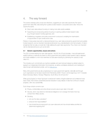 36
4. The way forward
This section explores policy scope and directions, suggesting an open data opportunity that spans
government data (PSI), data arising from publicly funded research, and private sector data. Hence the
opportunity spans:
• Direct open data policies focusing on making more data openly available;
• Supporting and prosecuting policies focusing on opening publicly funded research data
(e.g. through research funding agencies); and
• Establishing a regulatory and policy environment conducive to enabling the maximisation
of opportunities to open private sector data.
Policies in these areas have both a national dimension (e.g. open data produced by government and publicly
funded research), and an important international dimension (e.g. standardisation and harmonisation of nation-
al regimes) that can play a crucial role in fully realising the open data opportunity. Thus, there is an important
role for international forums such as the G20.
4.1 Generic opportunities, issues and actions
The G20 countries leading the open data agenda – the UK, the US and Australia – have all implemented
explicit policies to maximise the extent to which government and publicly funded research data is released
and made available in a form that maximises its total value including by optimising the capacity to add
value to it.
This includes such commitments as machine readable and open licensed release by default subject to
appeal to an independent Information Commissioner, as well as centralised distribution and marketing of
data through well advertised portals, such as data.gov.au.
Many other governments are also progressing to an open government agenda, nationally and through
such organizations as the Open Government Partnership (OGP). Those in at the beginning in 2011 included
Brazil, Indonesia, Mexico, Norway, Philippines, South Africa, the UK and US.79
While good progress on these high level ‘constitutional’ matters of legal enablement and entitlement have
been made, there remain substantial practical obstacles to easy release of data that continue to impede
progress, often very substantially.
Such things include concerns over:
• Privacy, conﬁdentiality and other ethical concerns about open data ‘in the wild’;
• Security, which may extend to international obligations not to divulge information that may
compromise military secrets;
• Deciding:
o who are the data custodians?
o what are their responsibilities?
o how should they be resourced to do open data work and how should relative priorities be
determined regarding this?
79 See http://www.opengovpartnership.org/
 