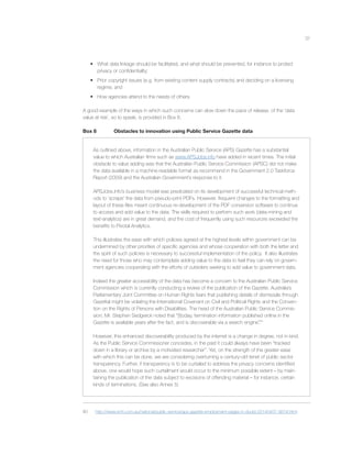 37
• What data linkage should be facilitated, and what should be prevented, for instance to protect
privacy or conﬁdentiality;
• Prior copyright issues (e.g. from existing content supply contracts) and deciding on a licensing
regime; and
• How agencies attend to the needs of others.
A good example of the ways in which such concerns can slow down the pace of release, of the ‘data
value at risk’, so to speak, is provided in Box 8.
Box 8 Obstacles to innovation using Public Service Gazette data
As outlined above, information in the Australian Public Service (APS) Gazette has a substantial
value to which Australian ﬁrms such as www.APSJobs.info have added in recent times. The initial
obstacle to value adding was that the Australian Public Service Commission (APSC) did not make
the data available in a machine-readable format as recommend in the Government 2.0 Taskforce
Report (2009) and the Australian Government’s response to it.
APSJobs.info’s business model was predicated on its development of successful technical meth-
ods to ‘scrape’ the data from pseudo-print PDFs. However, frequent changes to the formatting and
layout of these ﬁles meant continuous re-development of the PDF conversion software to continue
to access and add value to the data. The skills required to perform such work (data-mining and
text-analytics) are in great demand, and the cost of frequently using such resources exceeded the
beneﬁts to Pivotal Analytics.
This illustrates the ease with which policies agreed at the highest levels within government can be
undermined by other priorities of speciﬁc agencies and whose cooperation with both the letter and
the spirit of such policies is necessary to successful implementation of the policy. It also illustrates
the need for those who may contemplate adding value to the data to feel they can rely on govern-
ment agencies cooperating with the efforts of outsiders seeking to add value to government data.
Indeed the greater accessibility of the data has become a concern to the Australian Public Service
Commission which is currently conducting a review of the publication of the Gazette. Australia’s
Parliamentary Joint Committee on Human Rights fears that publishing details of dismissals through
Gazettal might be violating the International Covenant on Civil and Political Rights and the Conven-
tion on the Rights of Persons with Disabilities. The head of the Australian Public Service Commis-
sion, Mr. Stephen Sedgwick noted that “[t]oday, termination information published online in the
Gazette is available years after the fact, and is discoverable via a search engine”.80
However, this enhanced discoverability produced by the internet is a change in degree, not in kind.
As the Public Service Commissioner concedes, in the past it could always have been “tracked
down in a library or archive by a motivated researcher”. Yet, on the strength of the greater ease
with which this can be done, we are considering overturning a century-old tenet of public sector
transparency. Further, if transparency is to be curtailed to address the privacy concerns identiﬁed
above, one would hope such curtailment would occur to the minimum possible extent – by main-
taining the publication of the data subject to excisions of offending material – for instance, certain
kinds of terminations. (See also Annex 5)
80 http://www.smh.com.au/national/public-service/aps-gazette-employment-pages-in-doubt-20140407-367xf.html
 