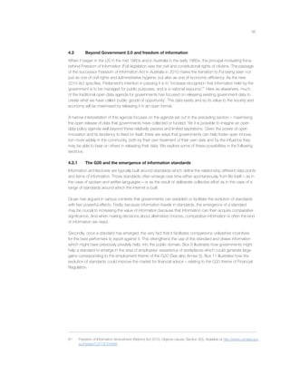 38
4.2 Beyond Government 2.0 and freedom of information
When it began in the US in the mid 1960s and in Australia in the early 1980s, the principal motivating force
behind Freedom of Information (FoI) legislation was the civil and constitutional rights of citizens. The passage
of the successor Freedom of Information Act in Australia in 2010 marks the transition to FoI being seen not
just as one of civil rights and administrative hygiene, but also as one of economic efﬁciency. As the new
2010 Act speciﬁes, Parliament’s intention in passing it is to “increase recognition that information held by the
government is to be managed for public purposes, and is a national resource”.81
Here as elsewhere, much
of the traditional open data agenda for governments has focused on releasing existing government data to
create what we have called ‘public goods of opportunity’. The data exists and so its value to the society and
economy will be maximised by releasing it in an open format.
A narrow interpretation of this agenda focuses on the agenda set out in the preceding section – maximising
the open release of data that governments have collected or funded. Yet it is possible to imagine an open
data policy agenda well beyond these relatively passive and limited aspirations. Given the power of open
innovation and its tendency to feed on itself, there are ways that governments can help foster open innova-
tion more widely in the community, both by their own treatment of their own data and by the inﬂuence they
may be able to bear on others in releasing their data. We explore some of these possibilities in the following
sections.
4.2.1 The G20 and the emergence of information standards
Information architectures are typically built around standards which deﬁne the relationship different data points
and items of information. Those standards often emerge over time either spontaneously from life itself – as in
the case of spoken and written languages – or as the result of deliberate collective effort as in the case of a
range of standards around which the internet is built.
Gruen has argued in various contexts that governments can establish or facilitate the evolution of standards
with two powerful effects. Firstly, because information travels in standards, the emergence of a standard
may be crucial to increasing the value of information because that information can then acquire comparative
signiﬁcance. And when making decisions about alternative choices, comparative information is often the kind
of information we need.
Secondly, once a standard has emerged, the very fact that it facilitates comparisons unleashes incentives
for the best performers to report against it. This strengthens the use of the standard and draws information
which might have previously privately held, into the public domain. Box 9 illustrates how governments might
help a standard to emerge in the area of employees’ experience of workplaces which could generate large
gains corresponding to the employment theme of the G20 (See also Annex 5). Box 11 illustrates how the
evolution of standards could improve the market for ﬁnancial advice – relating to the G20 theme of Financial
Regulation.
81 Freedom of Information Amendment (Reform) Act 2010, Objects clause. Section 3(3). Available at http://www.comlaw.gov.
au/Details/C2012C00866.
 