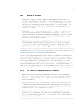 39
Box 9 Windows on Workplaces
Firms regularly survey their employees to understand how engaged they are in their work. This
information has obvious value – most particularly to those considering working for the ﬁrm. It might
seem obvious that ﬁrms would not want to expose this data to the public for the embarrassment it
could cause them. But that does not explain why the best ﬁrms do not publish their results. If they
did it could create a dynamic that forced other ﬁrms to publish their results lest people think they
were covering something up.
But the problem is that there is no standard against which all ﬁrms report. As a result, no one can
really compare different results. And a standard is a public, which is to say, a collective good. So
“Windows on Workplaces” would involve some leader – the Prime Minister is the obvious candidate
but it could be any prominent and well intentioned ﬁgurehead – to challenge the best ﬁrms to join
them in developing and reporting to a standard.
The public sector is well placed to get the ball rolling. Because most public sectors have central
bodies that conduct standardised surveys of employees. And as the Australian Public Service
Commission (APSC) notes (2010, p19), citing the US Merit Systems Protection Board, there is “a
signiﬁcant positive correlation between employee engagement scores and agency performance”.
Source: Adapted from Gruen, N. ( 2011) “The David Solomon Lecture: Government 2.0 a couple of years on”. Available http://clubtrop-
po.com.au/2011/09/27/the-david-solomon-lecture-government-2-0-a-couple-of-years-on/.
In addition, governments can leverage the value of their own data and operations by bringing them within
emerging standards. Often all players have an incentive to do this, as for instance, those marketing web
services have to optimise their websites to Google’s and its competitors’ search algorithms. But where this
might be seen as simple marketing – maximising an agency’s digital assets’ exposure to the market –
sometimes conforming to a standard can further enhance the value of those assets. Thus, for instance, if
data is exposed to the internet so as to maximise its compatibility with a computational internet engine like
Wolfram Alpha, then not only does this help the standard coalesce around a particular conﬁguration, but the
computational abilities of Wolfram Alpha then come to augment the digital assets of the relevant agency.
Box 10 The importance of standards in facilitating comparisons
Markets for most goods are usually pretty well informed because we can inspect goods before
sale and there are plenty of repeat purchasers. But what if you need a heart bypass? Your GP will
recommend a surgeon. But does he know the surgeon’s success rate, or the infection rates of the
hospitals to choose from?
We regulate for mandatory disclosure of information to investors and consumers to tackle this kind
of information asymmetry. But such disclosure regulation typically assumes that consumers and
investors are in a good position to work through all the detail that’s disclosed when what they really
need is a way to work out which professionals they can rely on.
But if information on who to trust is so useful, why hasn’t the market provided it? To be useful,
information on the quality of services must enable users of the information to compare providers.
And this can’t be done unless providers report to the same standard. In this context the standard is
a public good, which markets will often fail to produce.
 