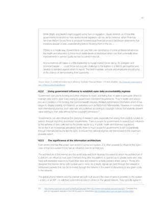 40
While Stiglitz and Akerlof might suggest some form of regulation, Hayek reminds us of how little
governments know and so how dysfunctional regulation can be, as for instance, when Financial
Services Reform forces ﬁrms to produce hundred-page ﬁnancial product disclosure statements that
investors despair of ever understanding before throwing them in the bin. . . .
[T]here is a middle way. Governments can use their own dominance of some professional services
like health and education to force much better levels of disclosure which can then potentially drive
improvements in service quality as has occurred in the UK.
And sometimes all it takes is a little leadership to nudge market forces along. An energetic and
prominent leader . . . could throw out a public challenge to the leaders in a ﬁeld to get together and
develop a standard against which to report. The best hospitals, schools and employers should jump
at the chance of demonstrating their superiority.
Source: Gruen, N. (2008) Information key to efﬁciency” Australian Financial Review, 17th April. Available http://www.afr.com/p/opinion/
item_0TNtLLLUuXbDFHAxGIRUnN
4.2.2 Using government inﬂuence to establish open data accountability regimes
Government can use its funding and other inﬂuence to insist, and failing that, to seek to persuade others to
maintain data and to open it according to government mandated requirements. Thus in health and educa-
tion as a condition of its funding, the Commonwealth requires detailed performance information which it has
begun to display publicly, for instance, on websites such as MySchool, MyHospitals. However, in contrast to
best international practice, both data sets are published according to copyright notices that explicitly prevent
value-adding to their data without further copyright permission.82
Governments can also inﬂuence the opening of research data, especially that arising from publicly funded re-
search, through reporting and impact requirements. There is scope for governments to extend such inﬂuence
to the spheres of data collected by the private sector (e.g. in public health and business regulation).
As we live in an increasingly globalised world, there is much scope for governments to act cooperatively
through international forums like the G20, to ensure that national regimes are harmonised to the maximum
possible extent.
4.2.3 The signiﬁcance of the information architecture
Even where one has little power over actors in some eco-system, it is often possible to inﬂuence the open-
ness of that eco-system if one has an inﬂuence over its architecture.
The architecture of the internet and the world wide web both illustrate the extent to which the architecture of
a platform can inﬂuence how open it remains long after the platform is opened up to private users who may
have self-interested reasons to hoard their data and indeed to actively prevent others using it. Those who
designed the internet did so with nuclear war in mind. As a result, signals are sent through the network in
addressed packets that can be re-routed through the network in the event of disruptions to any given node
in the network.
The global phone network and the internet are both built around the need of service providers in the system
– a telco or an ISP – to sell their customers access to others on the global network. They typically agree to
82 http://www.myschool.edu.au/ContactUs/Copyright and http://www.myhospitals.gov.au/copyright. Compare this
with an equivalent website in the UK focused on universities http://unistats.direct.gov.uk/open-access-data/.
 