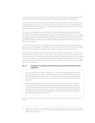 41
reciprocal handling of others’ incoming trafﬁc in exchange for others’ handling their outgoing trafﬁc. But even
though phone network technology is largely digital, its whole architecture reﬂects its “analog” history.
Just as Alexander Graham Bell built it, the phone network must make connections between phones before
a call takes place. No connection, no call. A service provider seeking access to all the world’s telephone
connections will negotiate reciprocal access with large telcos and huge networks with monopoly or monopo-
listically competitive market positions.
By contrast, the maximally open physical architecture of the internet has produced a maximally competi-
tive market in the interconnect agreements which constitute the commercial infrastructure of the net. If one
service provider will not reasonably negotiate an agreement to reciprocally forward packet data, other options
are always available. And, since no one’s indispensable, few are tempted to negotiate unreasonably. And
so, miraculously all those transaction costs between service providers negotiating reciprocal access to each
others’ services collapse.
As OECD researchers reported recently, 99.5% of reciprocal access agreements occur informally without
written contracts. Paradoxically, as competition becomes more intense or “perfect”, it becomes indistinguish-
able from perfect co-operation – a neat trick demonstrated in economists’ models a century ago.83
This architecture has proven remarkably robust to the designs of interests with huge resources and market
power to establish closed networks to rival the internet. In the early days of the world-wide web, Microsoft
sought to use its enormous market power to establish a proprietary ‘walled garden’ version of the internet that
it would control. But the openness of the internet itself meant that Microsoft’s objectives could not be deliv-
ered. People preferred the open internet and did not come in sufﬁcient numbers to make Microsoft’s walled
garden commercially viable.
Box 11 Architecture for openness: How governments can get data ﬂowing in mineral
exploration
As new technologies have made it possible to drill in a wider range of geological formations, reser-
voirs have become more complex. That is raising costs and risks – estimated ratios of prospects
to explored targets can be as high as 50 to 1. The sharing of information on drilling permits and on
seismic and other data across companies could reduce the number of dry holes and help optimise
investments.
While the widespread sharing of seismic data is unlikely, sharing among even a few companies
could produce signiﬁcant new value in the oil and gas industry. Governments keen on maximising
resource wealth could take the lead in structuring processes for granting permits so that grants of
initial drilling licenses would require greater sharing of seismic data. Sharing data on projected costs
and development timetables (through third parties) could establish benchmarks that, we estimate,
would reduce per-project costs by 15-25%.
Source: Chui, Michael, Manyika, James and Van Kuiken, Steve, 2014 “What executives should know about open data”, January 2014,
McKinsey.
83 Weller, D. and B. Woodcock (2013), “Internet Trafﬁc Exchange: Market Developments and Policy Challenges”, OECD
Digital Economy Papers, No. 207, OECD Publishing, http://www.oecd-ilibrary.org/science-and-technology/internet-traf-
ﬁc-exchange_5k918gpt130q-en
 