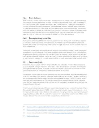 42
4.2.4 Smart disclosure
Partly because of the way in which it can help a standard develop, the manner in which government data is
disclosed can inﬂuence its immediate value and the extent to which it contributes to further value adding in
an open eco-system. What President Obama has called “Smart disclosure” involves the “timely release of
complex information and data in standardized, machine readable formats in ways that enable consumers
to make informed decisions”.84
Often smart disclosure will strengthen some existing standard or encourage
some new standard to emerge as in the case of the US military’s “blue button” initiative that provided military
personnel with their medical records in a standardised format. Such disclosures have often led to further
value adding to such data from third parties who combine it with other data or services.
4.2.5 Deep public private partnerships
Public private partnerships (PPPs) exist whenever governments have dealings with private ﬁrms as suppliers
or partners of one kind or another. Such partnerships are common in governments delivering open data.
However, it is possible to envisage ‘deep’ PPPs in which the public and private sectors cooperate in a much
more integrated way.
Gruen gives the example of the personal genomic services 23andMe which provides a simple, partial geno-
typing service to consumers for AUD 99. Where the service has acquired around 600,000 customers from
a target market which would be more than one billion, Gruen has proposed that the service be funded by a
national health insurer like Medicare, that the genotypic information gathered would have a capital value worth
at least the cost of acquisition to the health system and that the health system also ‘nudge’ people to opt in.85
4.3 Open research data
Research is producing larger and more complex data than ever before. It is imperative that these data out-
puts are effectively managed and shared. Better data – better described, more connected, more integrated
and organized, more accessible, more easily used for new purposes – allows new questions to be investi-
gated, larger issues to be investigated, and data landscapes to be explored.86
Governments can play a key role in making research data more openly available, especially data arising from
publicly funded research. For example, government research funding can carry with it an explicit expectation
that the data arising from funded research be made openly available by default – subject to speciﬁc excep-
tions relating to privacy, security, etc. This can be achieved through research funding councils’ mandating
open data, and requiring a data plan to be submitted with the proposal (e.g. as already happens through the
Australian Research Council).
There must also be practical support for open research data management and curation. An example of this is
the Australian National Data Service (ANDS), which is supporting Australia’s research data environment so as
to make Australian research data collections more valuable by managing, connecting, enabling discovery and
supporting the reuse of this data, to enable richer research, more accountable research; more efﬁcient use of
research data; and improved provision of data to support policy development.87
84 http://www.whitehouse.gov/sites/default/ﬁles/omb/inforeg/for-agencies/informing-consumers-through-smart-disclosure.pdf
85 http://www.smh.com.au/business/place-for-publicprivate-partnerships-in-cyberspace-20130328-2gxdp.html#ixzz30Ahdm1ui
86 Australian National Data Service (ANDS). Available http://www.ands.org.au/about-ands.html
87 http://www.ands.org.au
 