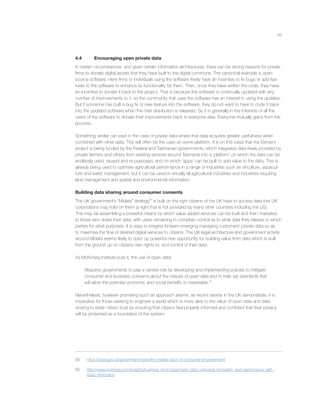 43
4.4 Encouraging open private data
In certain circumstances, and given certain information architectures, there can be strong reasons for private
ﬁrms to donate digital assets that they have built to the digital commons. The canonical example is open
source software. Here ﬁrms or individuals using the software freely have an incentive to ﬁx bugs or add fea-
tures to the software to enhance its functionality for them. Then, once they have written the code, they have
an incentive to donate it back to the project. That is because the software is continually updated with any
number of improvements to it, so the community that uses the software has an interest in using the updates.
But if someone has built a bug ﬁx or new feature into the software, they do not want to have to code it back
into the updated software when the next distribution is released. So it is generally in the interests of all the
users of the software to donate their improvements back to everyone else. Everyone mutually gains from the
process.
Something similar can exist in the case of private data where that data acquires greater usefulness when
combined with other data. This will often be the case on some platform. It is on this basis that the Sense-t
project is being funded by the Federal and Tasmanian governments, which integrates data freely provided by
private farmers and others from existing sensors around Tasmania into a ‘platform’ on which the data can be
endlessly used, reused and re-purposed, and on which ‘apps’ can be built to add value to the data. This is
already being used to optimise agricultural performance in a range of industries such as viticulture, aquacul-
ture and water management, but it can be used in virtually all agricultural industries and industries requiring
land management and spatial and environmental information.
Building data sharing around consumer consents
The UK government’s “Midata” strategy88
is built on the right citizens of the UK have to access data that UK
corporations may hold on them (a right that is not provided by many other countries including the US).
This may be assembling a powerful means by which value added services can be built and then marketed
to those who share their data, with users remaining in complete control as to what data they release to which
parties for what purposes. It is easy to imagine brokers emerging managing customers’ private data so as
to maximise the ﬂow of desired digital services to citizens. The UK legal architecture and government activity
around Midata seems likely to open up powerful new opportunity for building value from data which is built
from the ground up on citizens own rights to, and control of their data.
As McKinsey Institute puts it, the use of open data:
Requires governments to play a central role by developing and implementing policies to mitigate
consumer and business concerns about the misuse of open data and to help set standards that
will allow the potential economic and social beneﬁts to materialize.89
Nevertheless, however promising such an approach seems, as recent events in the UK demonstrate, it is
imperative for those seeking to engineer a world which is more alive to the value of open data and data
sharing to retain citizen trust by ensuring that citizens feel properly informed and conﬁdent that their privacy
will be protected as a foundation of the system.
88 https://www.gov.uk/government/news/the-midata-vision-of-consumer-empowerment
89 http://www.mckinsey.com/insights/business_technology/open_data_unlocking_innovation_and_performance_with_
liquid_information
 
