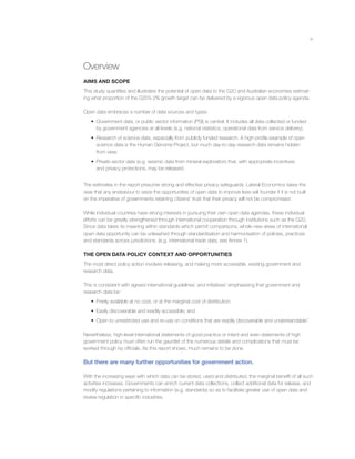 vi
Overview
AIMS AND SCOPE
This study quantiﬁes and illustrates the potential of open data to the G20 and Australian economies estimat-
ing what proportion of the G20’s 2% growth target can be delivered by a vigorous open data policy agenda.
Open data embraces a number of data sources and types:
• Government data, or public sector information (PSI) is central. It includes all data collected or funded
by government agencies at all levels (e.g. national statistics, operational data from service delivery).
• Research or science data, especially from publicly funded research. A high-proﬁle example of open
science data is the Human Genome Project, but much day-to-day research data remains hidden
from view.
• Private sector data (e.g. seismic data from mineral exploration) that, with appropriate incentives
and privacy protections, may be released.
The estimates in the report presume strong and effective privacy safeguards. Lateral Economics takes the
view that any endeavour to seize the opportunities of open data to improve lives will founder if it is not built
on the imperative of governments retaining citizens’ trust that their privacy will not be compromised.
While individual countries have strong interests in pursuing their own open data agendas, these individual
efforts can be greatly strengthened through international cooperation through institutions such as the G20.
Since data takes its meaning within standards which permit comparisons, whole new areas of international
open data opportunity can be unleashed through standardisation and harmonisation of policies, practices
and standards across jurisdictions. (e.g. international trade data, see Annex 1).
THE OPEN DATA POLICY CONTEXT AND OPPORTUNITIES
The most direct policy action involves releasing, and making more accessible, existing government and
research data.
This is consistent with agreed international guidelines1
and initiatives2
emphasising that government and
research data be:
• Freely available at no cost, or at the marginal cost of distribution;
• Easily discoverable and readily accessible; and
• Open to unrestricted use and re-use on conditions that are readily discoverable and understandable.3
Nevertheless, high-level international statements of good practice or intent and even statements of high
government policy must often run the gauntlet of the numerous details and complications that must be
worked through by ofﬁcials. As this report shows, much remains to be done.
But there are many further opportunities for government action.
With the increasing ease with which data can be stored, used and distributed, the marginal beneﬁt of all such
activities increases. Governments can enrich current data collections, collect additional data for release, and
modify regulations pertaining to information (e.g. standards) so as to facilitate greater use of open data and
review regulation in speciﬁc industries.
 