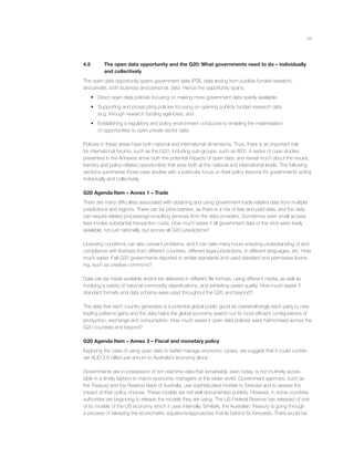 44
4.5 The open data opportunity and the G20: What governments need to do – individually
and collectively
The open data opportunity spans government data (PSI), data arising from publicly funded research,
and private, both business and personal, data. Hence the opportunity spans:
• Direct open data policies focusing on making more government data openly available;
• Supporting and prosecuting policies focusing on opening publicly funded research data
(e.g. through research funding agencies); and
• Establishing a regulatory and policy environment conducive to enabling the maximisation
of opportunities to open private sector data.
Policies in these areas have both national and international dimensions. Thus, there is an important role
for international forums, such as the G20, including sub-groups, such as B20. A series of case studies
presented in the Annexes show both the potential impacts of open data, and reveal much about the issues,
barriers and policy-related opportunities that arise both at the national and international levels. The following
sections summarise those case studies with a particular focus on their policy lessons for governments acting
individually and collectively.
G20 Agenda Item – Annex 1 – Trade
There are many difﬁculties associated with obtaining and using government trade-related data from multiple
jurisdictions and regions. There can be price barriers, as there is a mix of free and paid data, and the data
can require related processing/consulting services from the data providers. Sometimes even small access
fees involve substantial transaction costs. How much easier if all government data of this kind were freely
available, not just nationally, but across all G20 jurisdictions?
Licensing conditions can also present problems, and it can take many hours ensuring understanding of and
compliance with licenses from different countries, different legal jurisdictions, in different languages, etc. How
much easier if all G20 governments reported to similar standards and used standard and permissive licens-
ing, such as creative commons?
Data can be made available and/or be delivered in different ﬁle formats, using different media, as well as
involving a variety of national commodity classiﬁcations, and exhibiting varied quality. How much easier if
standard formats and data schema were used throughout the G20 and beyond?
The data that each country generates is a potential global public good as overwhelmingly each party to new
trading patterns gains and the data helps the global economy search out its most efﬁcient conﬁgurations of
production, exchange and consumption. How much easier if open data policies were harmonised across the
G20 countries and beyond?
G20 Agenda Item – Annex 3 – Fiscal and monetary policy
Exploring the case of using open data to better manage economic cycles, we suggest that it could contrib-
ute AUD 3.6 billion per annum to Australia’s economy alone.
Governments are in possession of rich real time data that remarkably, even today, is not routinely acces-
sible in a timely fashion to macro-economic managers or the wider world. Government agencies, such as
the Treasury and the Reserve Bank of Australia, use sophisticated models to forecast and to assess the
impact of their policy choices. These models are not well documented publicly. However, in some countries
authorities are beginning to release the models they are using. The US Federal Reserve has released of one
of its models of the US economy which it uses internally. Similarly, the Australian Treasury is going through
a process of releasing the econometric equations/approaches that lie behind its forecasts. There would be
 