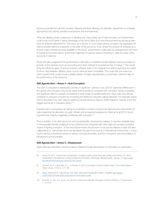 45
enormous beneﬁt from all G20 countries following this lead, allowing, for example, researchers to compare
approaches and identify possible amendments and improvements.
There are already private endeavours to develop and make better use of real time data, but Governments
could move much faster in taking advantage of this trend. More and more ﬁnancial services are being deliv-
ered via software delivered from ‘the cloud’ as a service. In such cases service providers can aggregate the
data to provide real-time snapshots of the state of the economy. Thus, where the vendors of ‘software as a
service’ make software services available ‘in the cloud’, governments could seek out arrangements with them
to supply anonymised data to government agencies for various reasons including to ‘take the pulse’ of the
economy in real time.
Gruen has also suggested that governments could hold a competitive tender between service providers to
provide on-line services such as accounting and other software to businesses free of charge.90
This would
bring the efﬁciency gains of pricing business software down to its marginal cost whilst maximising the extent
to which data between different users of such services were compatible. This could offer the means by
which governments could ensure a steady stream of highly representative, anonymised, real-time data on
the performance of the economy.
G20 Agenda Item – Annex 4 – Anti-Corruption
The cost of corruption in developed countries is signiﬁcant. Johnson et al. (2010)91
examined differences in
the growth and corruption among US states ﬁnding evidence consistent with corruption having a negative
and signiﬁcant effect on growth and leading to lower levels of capital investment. Open data may directly
contribute to reduced corruption by increasing the likelihood corruption will be detected. For example, Eaves
(2010) describes how open data provided by Canada Revenue Agency (CRA) helped to ‘expose one of the
biggest tax frauds in Canada’s history’.92
E-government is recognised as having the potential to combat corruption by improving the enforcement of
rules, lessening the discretion of public ofﬁcials and increasing transparency. Krishnan et al (2012) found
e-government maturity negatively contributes with corruption.93
Thus in addition to its other economic and social beneﬁts, the proactive release of machine readable data
in interoperable formats enabling it to be combined and compared with other data can provide a powerful
means of ﬁghting corruption. To this end Governments should work on not just the release of data, but also
collaborating on harmonised technical standards that permit the tracing of international money ﬂows – includ-
ing the tracing of beneﬁcial owners of various commercial entities, and the comparison and reconciliation of
transactions across borders.
G20 Agenda Item – Annex 5 – Employment
Open data has potential to transform labour markets through transmission of information on work-place
90 Gruen, N, 2014, “Government as Impresario: Emergent public goods and public private partnerships 2.0”, 2014,
Presentation to the Berkman Centre for Internet and Society, Cambridge, Massachusetts, January 14. http://cyber.
law.harvard.edu/events/luncheon/2014/01/gruen
91 Johnson, N. D., LaFountain, C. L., & Yamarik, S. (2011). Corruption is bad for growth (even in the United States).
Public Choice, 147(3-4), 377-393.
92 Eaves, David (2010). Case Study: How Open data saved Canada $3.2 Billion, Available http://eaves.
ca/2010/04/14/case-study-open-data-and-the-public-purse/.
93 Krishnan, S., Teo, T.S., & Lim, V.K. (2012) E-Government Maturity, Corruption, And Eco-Efﬁciency. E-Government,
7, 15-2012.
 