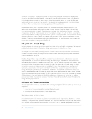 46
conditions to prospective employees. Consider the impact of higher quality information on employment
conditions being available to job-seekers. This would improve the matching of employees to organisations
improving job-satisfaction, and so, productivity. A longer-term beneﬁt would be the impact on workplace
quality as ﬁrms, more concerned than ever with their reputation as employers, seek to improve workplace
conditions. This in turn should also encourage greater work-force participation.
Governments cannot wave a wand and banish such asymmetric information problems away. But they
already have some tools with which they can begin to make progress. They can release their own data
on employee opinions on the quality of various government agencies. And they can help play a role in the
emergence of standards – for instance by convening employers to agree on such standards, releasing their
own data against them and deploying their statistical agencies to survey a random sample of ﬁrms to provide
information according to which others can calibrate their own data – to ﬁnd where a workplace is amongst
its peers. Once such standards exist, it becomes in the interests of the best performing ﬁrms to collect and
publish data according to that standard (See Box 9).
G20 Agenda Item – Annex 6 – Energy
Annex 6 explores the potential role of open data in the energy sector, particularly in the areas of generational
and distributional optimisation, infrastructure design and development and efﬁciency of use.
An example of the latter is the US energy company Opower,94
which uses open data from consumers and
suppliers to enable cost savings through optimising energy plans, peer level comparison and strategies to
change consumption behaviour.
Enabling change in the energy sector will require data-empowered consumers and consumer advocate
organizations with the expertise to offer more energy-efﬁcient strategies and solutions. While smart meter
technologies will provide much needed consumption data, it will be vital that consumers have free and open
access to all of their consumption data, something that policy can play a role in. Equally, ensuring industry
competition requires open data to provide contestability. Provision of an adequate open data framework
represents a crucial part of making sure that industry transformation is based on data-driven evidence.
Energy efﬁciency is a global, not just national issue, and there is an opportunity to standardise energy use
data and share it internationally, to enable the identiﬁcation of best practices from as wide a ﬁeld as possible.
Comprising the largest national economies, the G20 could play a leading role, not just catalysing the opening
of data, but also in harmonising and standardising regulations and requirements, to change the isolated
pools of national data into worldwide oceans of information that could provide the foundation for substantial
energy efﬁciency improvements.
G20 Agenda Item – Annex 7 – Infrastructure
The very high cost of developing new infrastructure to meet growing demands leads to two key infrastructure
challenges:
• maximising the value obtained from existing infrastructure, and
• ensuring the efﬁcient development of new infrastructure.
Open data can assist with both of these.
Improved information made available as part of an open data focus can help improve utilisation in a number
of ways (e.g. congestion alerts, travel time estimates, etc.). Improved information may also help other parties,
such as those providing services associated with the infrastructure. For example, knowledge on road con-
94 www.opower.com
 