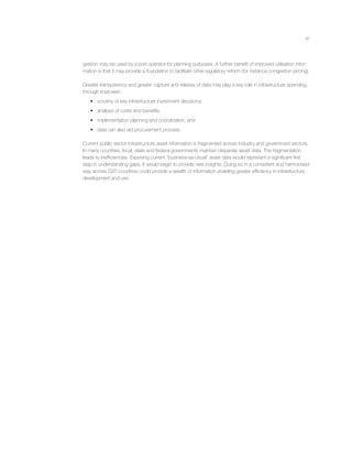 47
gestion may be used by a port operator for planning purposes. A further beneﬁt of improved utilisation infor-
mation is that it may provide a foundation to facilitate other regulatory reform (for instance congestion pricing).
Greater transparency and greater capture and release of data may play a key role in infrastructure spending,
through improved:
• scrutiny of key infrastructure investment decisions;
• analysis of costs and beneﬁts;
• implementation planning and coordination, and
• data can also aid procurement process.
Current public sector infrastructure asset information is fragmented across industry and government sectors.
In many countries, local, state and federal governments maintain disparate asset data. The fragmentation
leads to inefﬁciencies. Exposing current “business-as-usual” asset data would represent a signiﬁcant ﬁrst
step in understanding gaps. It would begin to provide new insights. Doing so in a consistent and harmonised
way across G20 countries could provide a wealth of information enabling greater efﬁciency in infrastructure
development and use.
 