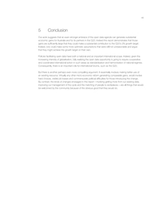 48
5 Conclusion
Our work suggests that an even stronger embrace of the open data agenda can generate substantial
economic gains for Australia and for its partners in the G20. Indeed this report demonstrates that those
gains are sufﬁciently large that they could make a substantial contribution to the G20’s 2% growth target.
Indeed, one could make some more optimistic assumptions that were still not unreasonable and argue
that they might achieve the growth target on their own.
Policies facilitating open data have both a national and an important international scope. Indeed, given the
increasing intensity of globalisation, fully realising the open data opportunity is going to require cooperative
and coordinated international action in such areas as standardisation and harmonisation of national regimes.
Consequently, there is an important role for international forums, such as the G20.
But there is another perhaps even more compelling argument. It essentially involves making better use of
an existing resource. Virtually any other micro-economic reform generating comparable gains, would involve
hard choices, visible job losses and commensurate political difﬁculties for those introducing the change.
By contrast, the kinds of changes envisaged in this report – involving getting more from our existing data,
improving our management of the cycle and the matching of people to workplaces – are all things that would
be welcomed by the community because of the obvious good that they would do.
 