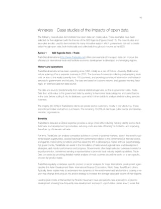 49
Annexes Case studies of the impacts of open data
The following case studies demonstrate how open data can create value. These examples have been
selected for their alignment with the themes of the G20 Agenda (Figures 3 and 12). The case studies and
examples are also used to demonstrate the many innovative ways in which governments can act to create
value through open data, both individually and collectively through such forums as the G20.
Annex 1 G20 Agenda Item – Trade
TradeData International (http://www.Tradedata.net) offers one example of how open data can improve the
efﬁciency of international trade and facilitate economic development in developed and emerging regions.
History and operations
TradeData International has been operating since 1995, initially as a part of Victoria University (Melbourne),
before spinning off as a separate business in 2001. The business focuses on collecting and analysing trade
data for around the world (currently from 100 countries), and providing commercial information and research
services to governments and industry. The data are based on customs returns, and updated monthly, lead-
ing to an extensive and rich data source.
The data are sourced predominantly from national statistical agencies, so this is government data. Trade-
Data then adds value to the government data by working to harmonise trade categories and correct errors
in the data, before adding it into its database, upon which it then builds its analysis and consulting services
business.
The majority (80-90%) of TradeData’s clients are private sector customers, mostly in manufacturing. These
are both subscriber and ad hoc purchasers. The remaining 10-20% of clients are public sector and develop-
ment/aid organizations.
Beneﬁts
TradeData’s data and analytical expertise provides a range of beneﬁts including: helping identify and so facil-
itate trade and development opportunities, reducing costs and risks of trading for its clients, and improving
the efﬁciency of international trade.
For ﬁrms, TradeData can analyse competitor activities in current or potential markets, search the world for po-
tential export opportunities, assess historical ﬁrm performance relative to the performance of the total sector,
and quantify market entry conditions and thus assist the ﬁrm in developing a market entry or export strategy.
For governments, TradeData can assist in the formulation of national and regional trade and development
strategies, and monitor performance and progress. Governments often target selected overseas markets for
export promotion, sometimes sending a representative to promote local industry export capabilities. Trade-
Data can assist by providing detailed market analysis of most countries around the world on a very speciﬁc,
product-by-product basis.
TradeData regularly undertakes speciﬁc product or sector analyses for major international development agen-
cies like the Asian Development Bank, International Finance Corporation, World Bank, AusAID and others.
Typically, these studies help to understand the dynamics of the world market and advice how a country or re-
gion may change their product mix and/or strategy to increase the average value and volume of their exports.
Leading economists at Harvard led by Ricardo Hausmann have pioneered a new approach to economic
development showing how frequently new development and export opportunities cluster around areas that
 