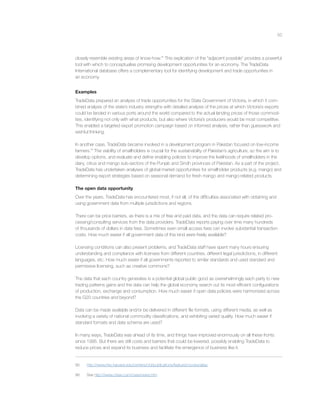 50
closely resemble existing areas of know-how.95
This explication of the “adjacent possible” provides a powerful
tool with which to conceptualise promising development opportunities for an economy. The TradeData
International database offers a complementary tool for identifying development and trade opportunities in
an economy.
Examples
TradeData prepared an analysis of trade opportunities for the State Government of Victoria, in which it com-
bined analysis of the state’s industry strengths with detailed analysis of the prices at which Victoria’s exports
could be landed in various ports around the world compared to the actual landing prices of those commodi-
ties, identifying not only with what products, but also where Victoria’s producers would be most competitive.
This enabled a targeted export promotion campaign based on informed analysis, rather than guesswork and
wishful thinking.
In another case, TradeData became involved in a development program in Pakistan focused on low-income
farmers.96
The viability of smallholders is crucial for the sustainability of Pakistan’s agriculture, so the aim is to
develop options, and evaluate and deﬁne enabling policies to improve the livelihoods of smallholders in the
dairy, citrus and mango sub-sectors of the Punjab and Sindh provinces of Pakistan. As a part of the project,
TradeData has undertaken analyses of global market opportunities for smallholder products (e.g. mango) and
determining export strategies based on seasonal demand for fresh mango and mango-related products.
The open data opportunity
Over the years, TradeData has encountered most, if not all, of the difﬁculties associated with obtaining and
using government data from multiple jurisdictions and regions.
There can be price barriers, as there is a mix of free and paid data, and the data can require related pro-
cessing/consulting services from the data providers. TradeData reports paying over time many hundreds
of thousands of dollars in data fees. Sometimes even small access fees can involve substantial transaction
costs. How much easier if all government data of this kind were freely available?
Licensing conditions can also present problems, and TradeData staff have spent many hours ensuring
understanding and compliance with licenses from different countries, different legal jurisdictions, in different
languages, etc. How much easier if all governments reported to similar standards and used standard and
permissive licensing, such as creative commons?
The data that each country generates is a potential global public good as overwhelmingly each party to new
trading patterns gains and the data can help the global economy search out its most efﬁcient conﬁgurations
of production, exchange and consumption. How much easier if open data policies were harmonised across
the G20 countries and beyond?
Data can be made available and/or be delivered in different ﬁle formats, using different media, as well as
involving a variety of national commodity classiﬁcations, and exhibiting varied quality. How much easier if
standard formats and data schema are used?
In many ways, TradeData was ahead of its time, and things have improved enormously on all these fronts
since 1995. But there are still costs and barriers that could be lowered, possibly enabling TradeData to
reduce prices and expand its business and facilitate the emergence of business like it.
95 http://www.hks.harvard.edu/centers/cid/publications/featured-books/atlas.
96 See http://www.cfses.com/cses/news.htm
 