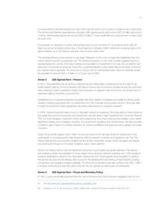 51
It is impossible to estimate exactly how much that might be worth, but it is easy to imagine how it might work.
The Victoria and Pakistan examples are indicative. With global exports worth some USD 25 trillion per annum,
of which merchandise exports are around USD 20 trillion,97
a very small efﬁciency improvement in trade could
be worth a lot.
For example, an expansion of world merchandise trade by just one-tenth of 1% would be worth USD 40
billion per annum at today’s prices. But, in the longer term, bringing conﬂict ridden and emerging regions into
global markets, as in the Pakistan example, may be worth even more.
The potential efﬁciency improvement is very large. Research on the costs of trade has highlighted that infor-
mation barriers impose a substantial cost. The empirical research on the costs of trade suggests that for a
representative rich country, information barriers are equivalent in impediment to a 6 per cent ad-valorem tax98
(that does not provide tax revenue). Given this, a potential beneﬁt of open-trade data of one tenth of informa-
tion barriers seems plausible. This amounts to 0.6 per cent of merchandise trade, which for Australia would
be equivalent to around AUD 1.6 billion or 0.10 per cent of GDP.
Annex 2 G20 Agenda Item – Finance
In 2001, Sirca identiﬁed that an archive of global ﬁnancial market data comprising tick-by-tick data for all
world markets held by Thomson Reuters had value to ﬁnance and economics scholars around the world who
were seeking to better understand market micro-structure on a global scale. At this time, the archive had no
perceived value to business or government.
Established as a cooperative between Australian and New Zealand universities and initially funded by public
research infrastructure grants with co-investments from the university and business sectors, Sirca was able
to build the world’s ﬁrst online global ﬁnancial market data service for academic research.
In 2005, having proved the value of such a “big data” service to academia, Sirca was able to further enhance
and adapt this service for business and government use and attract major investment from Thomson Reuters
(TR). For fund managers, investment banks and hedge funds, this unique data archive enables cross-market
algorithmic trading and compliance activities. For government regulators and central banks, the data provides
a means to gain insights into trading behaviour for market surveillance and improved policy design and imple-
mentation.
Today Sirca’s facility ingests over 2 million records per second from all major ﬁnancial markets and is the
world leader in re-purposing this high frequency data for research, business and regulatory use. The Tick
History data service now supports analytics at almost 600 universities, banks, funds managers and regula-
tors world-wide through an innovative “analytics-ready” online platform.
Sirca’s Tick History service has had signiﬁcant outcomes in both public and private spheres. The service
has created a whole new paradigm of cross-market micro-structure research enabling over 1,500 academic
research publications, which in turn have been cited by around 10,000 papers since inception. In addition,
the service has become the leading data source for the development and testing of high frequency trading,
compliance, and regulatory analytics globally. The Sirca Group activities have also created over USD 1 billion
in industry revenues and over 600 direct jobs from its own growth as well as spin-off enterprises.
Annex 3 G20 Agenda Item – Fiscal and Monetary Policy
In 1987, Lucas canonically proposed that the cost of the economic cycle imposed negligible costs on con-
97 See http://www.wto.org/english/news_e/pres13_e/pr688_e.htm
98 Anderson, J. E., & van Wincoop, E. (2004). Trade Costs. Journal of Economic Literature, 42(3), 691-751..
 