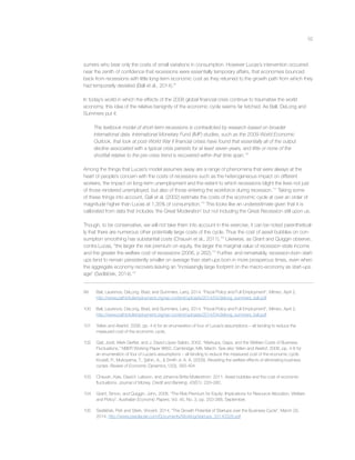 52
sumers who bear only the costs of small variations in consumption. However Lucas’s intervention occurred
near the zenith of conﬁdence that recessions were essentially temporary affairs, that economies bounced
back from recessions with little long-term economic cost as they returned to the growth path from which they
had temporarily deviated (Ball et al., 2014).99
In today’s world in which the effects of the 2008 global ﬁnancial crisis continue to traumatise the world
economy, this idea of the relative benignity of the economic cycle seems far fetched. As Ball, DeLong and
Summers put it:
The textbook model of short-term recessions is contradicted by research based on broader
international data. International Monetary Fund (IMF) studies, such as the 2009 World Economic
Outlook, that look at post-World War II ﬁnancial crises have found that essentially all of the output
decline associated with a typical crisis persists for at least seven years, and little or none of the
shortfall relative to the pre-crisis trend is recovered within that time span.100
Among the things that Lucas’s model assumes away are a range of phenomena that were always at the
heart of people’s concern with the costs of recessions such as the heterogeneous impact on different
workers, the impact on long-term unemployment and the extent to which recessions blight the lives not just
of those rendered unemployed, but also of those entering the workforce during recession.101
Taking some
of these things into account, Galí et al. (2002) estimate the costs of the economic cycle at over an order of
magnitude higher than Lucas at 1.35% of consumption.102
This looks like an underestimate given that it is
calibrated from data that includes ‘the Great Moderation’ but not including the Great Recession still upon us.
Though, to be conservative, we will not take them into account in this exercise, it can be noted parenthetical-
ly that there are numerous other potentially large costs of the cycle. Thus the cost of asset bubbles on con-
sumption smoothing has substantial costs (Chauvin et al., 2011).103
Likewise, as Grant and Quiggin observe,
contra Lucas, “the larger the risk premium on equity, the larger the marginal value of recession-state income
and the greater the welfare cost of recessions (2006, p 262).104
Further, and remarkably, recession-born start-
ups tend to remain persistently smaller on average than start-ups born in more prosperous times, even when
the aggregate economy recovers leaving an “increasingly large footprint on the macro-economy as start-ups
age” (Sedláček, 2014).105
99 Ball, Laurence, DeLong, Brad, and Summers, Larry, 2014. “Fiscal Policy and Full Employment”, Mimeo, April 2,
http://www.pathtofullemployment.org/wp-content/uploads/2014/04/delong_summers_ball.pdf
100 Ball, Laurence, DeLong, Brad, and Summers, Larry, 2014. “Fiscal Policy and Full Employment”, Mimeo, April 2,
http://www.pathtofullemployment.org/wp-content/uploads/2014/04/delong_summers_ball.pdf
101 Yellen and Akerlof, 2006, pp. 4-6 for an enumeration of four of Lucas’s assumptions – all tending to reduce the
measured cost of the economic cycle.
102 Galí, Jordi, Mark Gertler, and J. David López-Salido, 2002. “Markups, Gaps, and the Welfare Costs of Business
Fluctuations,” NBER Working Paper 8850, Cambridge, MA, March. See also Yellen and Akerlof, 2006, pp. 4-6 for
an enumeration of four of Lucas’s assumptions – all tending to reduce the measured cost of the economic cycle.
Krusell, P., Mukoyama, T., Şahin, A., & Smith Jr, A. A. (2009). Revisiting the welfare effects of eliminating business
cycles. Review of Economic Dynamics,12(3), 393-404.
103 Chauvin, Kyle, David I. Laibson, and Johanna Britta Mollerstrom. 2011. Asset bubbles and the cost of economic
ﬂuctuations. Journal of Money, Credit and Banking, 43(S1): 233–260.
104 Grant, Simon, and Quiggin, John, 2006. “The Risk Premium for Equity: Implications for Resource Allocation, Welfare
and Policy”, Australian Economic Papers, Vol. 45, No. 3, pp. 253-268, September.
105 Sedláček, Petr and Sterk, Vincent, 2014, “The Growth Potential of Startups over the Business Cycle”, March 29,
2014, http://www.psedlacek.com/Documents/Working/startups_20140328.pdf
 