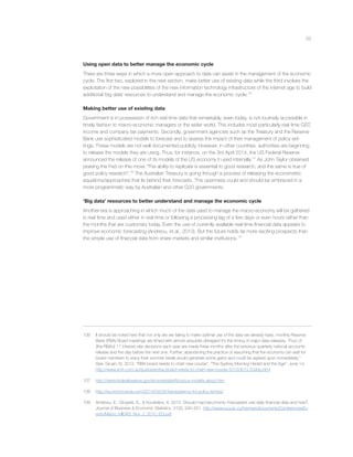 53
Using open data to better manage the economic cycle
There are three ways in which a more open approach to data can assist in the management of the economic
cycle. The ﬁrst two, explored in the next section, make better use of existing data while the third involves the
exploitation of the new possibilities of the new information technology infrastructure of the internet age to build
additional ‘big data’ resources to understand and manage the economic cycle.106
Making better use of existing data
Government is in possession of rich real time data that remarkably, even today, is not routinely accessible in
timely fashion to macro-economic managers or the wider world. This includes most particularly real time GST,
income and company tax payments. Secondly, government agencies such as the Treasury and the Reserve
Bank use sophisticated models to forecast and to assess the impact of their management of policy set-
tings. These models are not well documented publicly. However, in other countries, authorities are beginning
to release the models they are using. Thus, for instance, on the 3rd April 2014, the US Federal Reserve
announced the release of one of its models of the US economy it used internally.107
As John Taylor observed
praising the Fed on this move “The ability to replicate is essential to good research, and the same is true of
good policy research”.108
The Australian Treasury is going through a process of releasing the econometric
equations/approaches that lie behind their forecasts. This openness could and should be embraced in a
more programmatic way by Australian and other G20 governments.
‘Big data’ resources to better understand and manage the economic cycle
Another era is approaching in which much of the data used to manage the macro-economy will be gathered
in real time and used either in real-time or following a processing lag of a few days or even hours rather than
the months that are customary today. Even the use of currently available real-time ﬁnancial data appears to
improve economic forecasting (Andreou, et al., 2013). But the future holds far more exciting prospects than
the simple use of ﬁnancial data from share markets and similar institutions.109
106 It should be noted here that not only are we failing to make optimal use of the data we already have, monthly Reserve
Bank (RBA) Board meetings are timed with almost exquisite disregard for the timing of major data releases. “Four of
[the RBA’s] 11 interest rate decisions each year are made three months after the previous quarterly national accounts
release and the day before the next one. Further, abandoning the practice of assuming that the economy can wait for
board members to enjoy their summer break would generate some gains and could be agreed upon immediately.”
See, Gruen, N. 2012. “RBA board needs to chart new course”, “The Sydney Morning Herald and the Age”, June 14,
http://www.smh.com.au/business/rba-board-needs-to-chart-new-course-20120613-20ahp.html
107 http://www.federalreserve.gov/econresdata/frbus/us-models-about.htm
108 http://economicsone.com/2014/04/05/transparency-for-policy-wonks/
109 Andreou, E., Ghysels, E., & Kourtellos, A. 2013. Should macroeconomic forecasters use daily ﬁnancial data and how?.
Journal of Business & Economic Statistics, 31(2), 240-251. http://www.ucy.ac.cy/hermes/documents/ConferencesEv-
ents/Macro_MIDAS_Nov_2_2010_EG.pdf
 