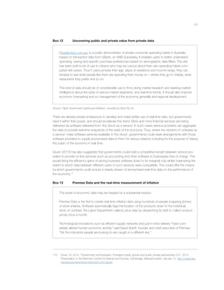 54
Box 12 Uncovering public and private value from private data
PeopleLikeU.com.au/ is a public demonstrator of private consumer spending habits in Australia
based on transaction data from UBank, an NAB Subsidiary. It enables users to better understand
spending, saving and speciﬁc purchase preferences based on demographic data ﬁlters. The site
has been built to be of use to citizens who may be curious about their own spending habits com-
pared with peers. Thus if users provide their age, place of residence and income range, they can
browse to see what people like them are spending their money on – where they go to holiday, what
restaurants they prefer and so on.
This kind of data should be of considerable use to ﬁrms doing market research and seeking market
intelligence about the sizes of various market segments. and real-time trends. It should also improve
economic forecasting and so management of the economy generally and regional development.
Source: “Open Government Lighthouse Initiatives”, provided by Sirca Pty Ltd
There are already private endeavours to develop and make better use of real time data, but governments
have it within their power, and should accelerate this trend. More and more ﬁnancial services are being
delivered via software delivered from ‘the cloud’ as a service. In such cases service providers can aggregate
the data to provide real-time snapshots of the state of the economy. Thus, where the vendors of ‘software as
a service’ make software services available ‘in the cloud’, governments could seek arrangements with those
software providers to supply anonymised data to them for various reasons including for the purpose of ‘taking
the pulse’ of the economy in real time.
Gruen (2013) has also suggested that governments could hold a competitive tender between service pro-
viders to provide on-line services such as accounting and other software to businesses free of charge. This
would bring the efﬁciency gains of pricing business software down to its marginal cost whilst maximising the
extent to which data between different users of such services were compatible. This could offer the means
by which governments could ensure a steady stream of anonymised real-time data on the performance of
the economy.110
Box 13 Premise Data and the real-time measurement of inﬂation
The world of economic data may be headed for a substantial revision.
Premise Data is the ﬁrst to create real-time inﬂation data using hundreds of people snapping photos
of store shelves. Software automatically tags the location of the products down to the individual
store. In contrast, the Labor Department collects price data by dispatching its staff to collect product
prices once a month.
Technological innovations such as efﬁcient supply networks and just-in-time delivery “have com-
pletely altered human economic activity,” said David Soloff, founder and chief executive of Premise.
“Yet the indicators people are looking to are caught in a different era.”
110 Gruen, N, 2014, “Government as Impresario: Emergent public goods and public private partnerships 2.0”, 2014,
Presentation to the Berkman Centre for Internet and Society, Cambridge, Massachusetts, January 14. http://cyber.law.
harvard.edu/events/luncheon/2014/01/gruen
 