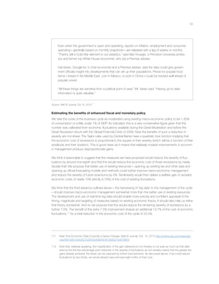 55
Even when the government is open and operating, reports on inﬂation, employment and consumer
spending—generally based on monthly snapshots—are released with a lag of weeks or months.
“There’s still a Cold War element to our statistics,” said Alan Krueger, a Princeton University profes-
sor and former top White House economist, who [is] a Premise adviser.
Hal Varian, Google Inc.’s chief economist and a Premise adviser, said the data could give govern-
ment ofﬁcials insight into developments that can stir up their populations. Prices for popular food
items—bread in the Middle East, corn in Mexico, or pork in China—could be tracked well ahead of
popular unrest.
“All these things are sensitive from a political point of view,” Mr. Varian said. “Having up-to-date
information is quite valuable.”
Source: Wall St Journal, Oct 15, 2013.
111
Estimating the beneﬁts of enhanced ﬁscal and monetary policy
We take the costs of the business cycle as moderated using existing macro-economic policy to be 1.35%
of consumption or a little under 1% of GDP. As indicated, this is a very conservative ﬁgure given that this
number was calibrated from economic ﬂuctuations available during the Great Moderation and before the
Great Recession struck with the Global Financial Crisis of 2008. Now the beneﬁts of such a reduction in
severity are non-linear. The Taylor rules used by Central Banks have a quadratic loss function implying that
the economic cost of recessions is proportional to the square of their severity (which will be a function of their
amplitude and their duration). This is good news as it means that relatively modest improvements in econom-
ic management produce disproportionate gains.
We think it reasonable to suggest that the measures we have proposed would reduce the severity of ﬂuc-
tuations by around one-eighth and that this would reduce the economic cost of those recessions by nearly
double that! We propose that better use of existing resources – opening up existing tax and other data and
opening up ofﬁcial forecasting models and methods could further improve macro-economic management
and reduce the severity of future downturns by 5%. Nonlinearity would then deliver a welfare gain or avoided
economic costs of nearly 10% (strictly 9.75%) of the cost of existing ﬂuctuations.
We think that the third advance outlined above – the harnessing of ‘big data’ to the management of the cycle
– should improve macro-economic management somewhat more than the better use of existing resources.
The development and use of real-time big data should enable more precise and conﬁdent appraisal of the
timing, magnitude and targeting of measures based on existing economic theory. It should also help us reﬁne
that theory somewhat. And so we propose that this would reduce the remaining severity of recessions by a
further 7.5%. The beneﬁt of this extra 7.5% improvement shaves an additional 13.7% of the cost of economic
ﬂuctuations,112
for a total reduction in the economic cost of the cycle of 23.4%.
111 Real-Time Economic Data Could Be a Game Changer, Wall St Journal, Oct. 15, 2013 http://online.wsj.com/news/arti-
cles/SB10001424052702304330904579135832100578954
112 Note that, relatively speaking, the magniﬁcation of the gain delivered by non-linearity is not quite as much as that deliv-
ered by the ﬁrst ﬁve percentage point reduction in the severity of ﬂuctuations as non-linearity means that the greater the
gains already achieved, the fewer can be captured by further improvements. As discussed above, if we could reduce
ﬂuctuations by two-thirds, we would already have removed eight-ninths of their cost.
 