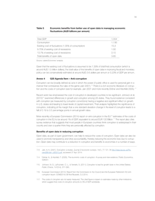 56
Table 5 Economic beneﬁts from better use of open data in managing economic
ﬂuctuations (AUD billions per annum)
Total GDP 1,554
Consumption 1,136
Existing cost of ﬂuctuations (1.35% of consumption) 15.3
9.75% of existing cost of recessions 1.50
13.7% of existing cost of recessions 2.10
Total beneﬁts of open data 3.60
Source: Lateral Economics’ analysis.
Given that the existing cost of ﬂuctuations is assumed to be 1.35% of total ﬁnal consumption (which is
around AUD 1.5 trillion dollars), the total value of the beneﬁts of open data in improving ﬁscal and monetary
policy can be conservatively estimated at around AUD 3.6 dollars per annum or 0.23% of GDP per annum.
Annex 4 G20 Agenda Item – Anti-corruption
Corruption can be broadly deﬁned as acts in which the power of public ofﬁce is used for personal gain in a
manner that contravenes the rules of the game (Jain 2001).113
There is a rich economic literature on corrup-
tion and the costs of corruption (see for example, Jain 2001 and more recently Dreher and Herzfeld 2005).114
Recent work has emphasised the cost of corruption in developed countries to be signiﬁcant. Johnson et al.
(2010)115
examined differences in growth and corruption among US states. They found evidence consistent
with corruption (as measured by corruption convictions) having a negative and signiﬁcant effect on growth
in U.S. states and leading to lower levels of capital investment. Their analysis highlighted the signiﬁcance of
corruption, indicating at the margin that a one standard deviation change in the level of corruption leads to a
fall of 0.19 to 0.5 percentage points in annual growth rates.
More recently a European Commission (2014) report on anti-corruption in the EU116
estimates of the costs of
corruption in the EU to be around 1% of GDP, equivalent to around EUR 120 Billion.117
The report also cites
survey evidence that suggests that most people in European countries think corruption is widespread in their
country and over a quarter think they are personally affected by corruption.
Beneﬁts of open data in reducing corruption
Open data, as part of open government, can help to reduce the costs of corruption. Open data can also be
used to promote transparency and drive accountability, thereby reducing the economic loss due to corrup-
tion. Open data may contribute to a reduction in corruption and beneﬁts to economies in a number of ways.
113 Jain, A. K. (2001). Corruption: a review. Journal of economic surveys, 15(1), 71-121. At http://darp.lse.ac.uk/Pa-
persDB/Jain_(JES01).pdf, accessed 27 Apr, 2014.
114 Dreher, A., & Herzfeld, T. (2005). The economic costs of corruption: A survey and new evidence. Public Economics,
506001.
115 Johnson, N. D., LaFountain, C. L., & Yamarik, S. (2011). Corruption is bad for growth (even in the United States).
Public Choice, 147(3-4), 377-393.
116 European Commission (2014). Report from the Commission to the Council and the European Parliament: EU anti-
corruption report. COM(2014) 38 ﬁnal Brussels, 3.2.2014.
117 The costs of corruption are not easily measured. The cited ﬁgure is based on estimates made by other institutions
which suggest that costs of corruption amounts to 5% of GDP worldwide.
 
