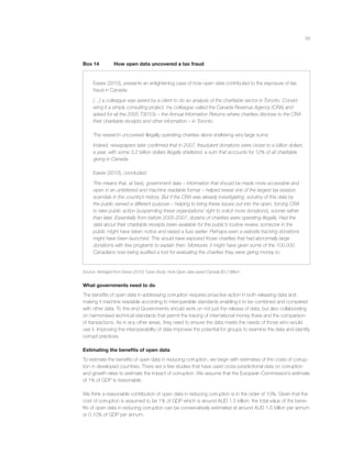 58
Box 14 How open data uncovered a tax fraud
Eaves (2010), presents an enlightening case of how open data contributed to the exposure of tax
fraud in Canada:
[…] a colleague was asked by a client to do an analysis of the charitable sector in Toronto. Consid-
ering it a simply consulting project, my colleague called the Canada Revenue Agency (CRA) and
asked for all the 2005 T3010s – the Annual Information Returns where charities disclose to the CRA
their charitable receipts and other information – in Toronto.
The research uncovered illegally operating charities alone sheltering very large sums:
Indeed, newspapers later conﬁrmed that in 2007, fraudulent donations were closer to a billion dollars
a year, with some 3.2 billion dollars illegally sheltered, a sum that accounts for 12% of all charitable
giving in Canada.
Eaves (2010), concluded:
This means that, at best, government data – information that should be made more accessible and
open in an unfettered and machine readable format – helped reveal one of the largest tax evasion
scandals in the country’s history. But if the CRA was already investigating, scrutiny of this data by
the public served a different purpose – helping to bring these issues out into the open, forcing CRA
to take public action (suspending these organizations’ right to solicit more donations), sooner rather
than later. Essentially from before 2005-2007, dozens of charities were operating illegally. Had the
data about their charitable receipts been available for the public’s routine review, someone in the
public might have taken notice and raised a fuss earlier. Perhaps even a website tracking donations
might have been launched. This would have exposed those charities that had abnormally large
donations with few programs to explain then. Moreover, it might have given some of the 100,000
Canadians now being audited a tool for evaluating the charities they were giving money to.
Source: Abridged from Eaves (2010) ‘Case Study: How Open data saved Canada $3.2 Billion’.
What governments need to do
The beneﬁts of open data in addressing corruption requires proactive action in both releasing data and
making it machine readable according to interoperable standards enabling it to be combined and compared
with other data. To this end Governments should work on not just the release of data, but also collaborating
on harmonised technical standards that permit the tracing of international money ﬂows and the comparison
of transactions. As in any other areas, they need to ensure the data meets the needs of those who would
use it. Improving the interoperability of data improves the potential for groups to examine the data and identify
corrupt practices.
Estimating the beneﬁts of open data
To estimate the beneﬁts of open data in reducing corruption, we begin with estimates of the costs of corrup-
tion in developed countries. There are a few studies that have used cross-jurisdictional data on corruption
and growth rates to estimate the impact of corruption. We assume that the European Commission’s estimate
of 1% of GDP is reasonable.
We think a reasonable contribution of open data in reducing corruption is in the order of 10%. Given that the
cost of corruption is assumed to be 1% of GDP which is around AUD 1.5 trillion, the total value of the bene-
ﬁts of open data in reducing corruption can be conservatively estimated at around AUD 1.5 billion per annum
or 0.10% of GDP per annum.
 