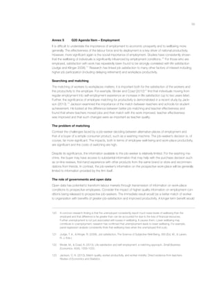 59
Annex 5 G20 Agenda Item – Employment
It is difﬁcult to understate the importance of employment to economic prosperity and to wellbeing more
generally. The effectiveness of the labour force and its deployment is a key driver of national productivity.
However, more signiﬁcant again is the social importance of employment. Studies have consistently shown
that the wellbeing of individuals is signiﬁcantly inﬂuenced by employment conditions.120
For those who are
employed, satisfaction with work has repeatedly been found to be strongly correlated with life satisfaction
(Judge and Klinger 2008).121
Research has linked job satisfaction to many other factors of interest including
higher job participation (including delaying retirement) and workplace productivity.
Searching and matching
The matching of workers to workplaces matters; it is important both for the satisfaction of the workers and
the productivity to the employer. For example, Binder and Coad (2010)122
ﬁnd that individuals moving from
regular employment into self-employment experience an increase in life satisfaction (up to two years later).
Further, the signiﬁcance of employee matching for productivity is demonstrated in a recent study by Jack-
son (2013).123
Jackson examined the importance of the match between teachers and schools for student
achievement. He looked at the difference between better job matching and teacher effectiveness and
found that where teachers moved jobs and their match with the work improved, teacher effectiveness
was improved and that such changes were as important as teacher quality.
The problem of matching
Contrast the challenges faced by a job-seeker deciding between alternative places of employment and
that of a buyer of a simple consumer product, such as a washing machine. The job-seeker’s decision is, of
course, far more signiﬁcant. The impacts, both in terms of employee well-being and work-place productivity,
are signiﬁcant and the costs of switching are high.
Despite its signiﬁcance, the information available to the job-seeker is relatively limited. For the washing ma-
chine, the buyer may have access to substantial information that may help with the purchase decision such
as on-line reviews, ﬁrst-hand experience with other products from the same brand or store and recommen-
dations from friends. In contrast, the job-seeker’s information on the prospective work-place will be generally
limited to information provided by the ﬁrm itself.
The role of governments and open data
Open data has potential to transform labour markets through transmission of information on work-place
conditions to prospective employees. Consider the impact of higher quality information on employment con-
ditions being released to prospective job-seekers. The immediate result would be a better match of worker
to organization with beneﬁts of greater job-satisfaction and improved productivity. A longer term beneﬁt would
120 A common research ﬁnding is that the unemployed consistently report much lower levels of wellbeing than the
employed and that difference is far greater than can be accounted for due to the loss of ﬁnancial resources.
Further unemployment is not just associated with losses in wellbeing. It causes them. Lower wellbeing may
contribute to unemployment, research has conﬁrmed that unemployment leads to lower wellbeing. For example,
panel regression analysis consistently ﬁnds that wellbeing rises when the unemployed ﬁnd a job.
121 Judge, T. A., & Klinger, R. (2008). Job satisfaction. The Science of Subjective Well-Being, 393 (Eid, M., & Larsen,
R. J. Eds.).
122 Binder, M., & Coad, A. (2013). Life satisfaction and self-employment: a matching approach. Small Business
Economics, 40(4), 1009-1033.
123 Jackson, C. K. (2013). Match quality, worker productivity, and worker mobility: Direct evidence from teachers.
Review of Economics and Statistics.
 