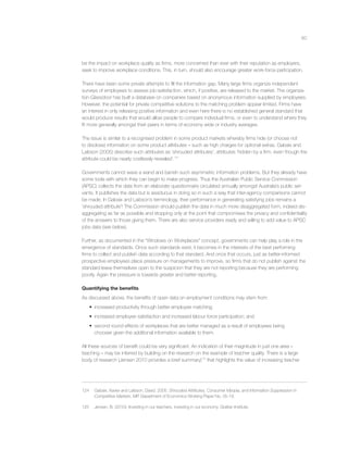 60
be the impact on workplace quality as ﬁrms, more concerned than ever with their reputation as employers,
seek to improve workplace conditions. This, in turn, should also encourage greater work-force participation.
There have been some private attempts to ﬁll the information gap. Many large ﬁrms organize independent
surveys of employees to assess job-satisfaction, which, if positive, are released to the market. The organiza-
tion Glassdoor has built a database on companies based on anonymous information supplied by employees.
However, the potential for private competitive solutions to the matching problem appear limited. Firms have
an interest in only releasing positive information and even here there is no established general standard that
would produce results that would allow people to compare individual ﬁrms, or even to understand where they
ﬁt more generally amongst their peers in terms of economy wide or industry averages.
The issue is similar to a recognised problem in some product markets whereby ﬁrms hide (or choose not
to disclose) information on some product attributes – such as high charges for optional extras. Gabaix and
Laibson (2005) describe such attributes as ‘shrouded attributes’, attributes ‘hidden by a ﬁrm, even though the
attribute could be nearly costlessly revealed’.124
Governments cannot wave a wand and banish such asymmetric information problems. But they already have
some tools with which they can begin to make progress. Thus the Australian Public Service Commission
(APSC) collects the data from an elaborate questionnaire circulated annually amongst Australia’s public ser-
vants. It publishes the data but is assiduous in doing so in such a way that inter-agency comparisons cannot
be made. In Gabaix and Laibson’s terminology, their performance in generating satisfying jobs remains a
‘shrouded attribute’! The Commission should publish the data in much more disaggregated form, indeed dis-
aggregating as far as possible and stopping only at the point that compromises the privacy and conﬁdentiality
of the answers to those giving them. There are also service providers ready and willing to add value to APSC
jobs data (see below).
Further, as documented in the “Windows on Workplaces” concept, governments can help play a role in the
emergence of standards. Once such standards exist, it becomes in the interests of the best performing
ﬁrms to collect and publish data according to that standard. And once that occurs, just as better-informed
prospective employees place pressure on managements to improve, so ﬁrms that do not publish against the
standard leave themselves open to the suspicion that they are not reporting because they are performing
poorly. Again the pressure is towards greater and better reporting.
Quantifying the beneﬁts
As discussed above, the beneﬁts of open data on employment conditions may stem from:
• increased productivity through better employee matching;
• increased employee satisfaction and increased labour force participation; and
• second round effects of workplaces that are better managed as a result of employees being
choosier given the additional information available to them.
All these sources of beneﬁt could be very signiﬁcant. An indication of their magnitude in just one area –
teaching – may be inferred by building on the research on the example of teacher quality. There is a large
body of research (Jensen 2010 provides a brief summary)125
that highlights the value of increasing teacher
124 Gabaix, Xavier and Laibson, David. 2005. Shrouded Attributes, Consumer Myopia, and Information Suppression in
Competitive Markets. MIT Department of Economics Working Paper No. 05-18.
125 Jensen, B. (2010). Investing in our teachers, investing in our economy. Grattan Institute.
 